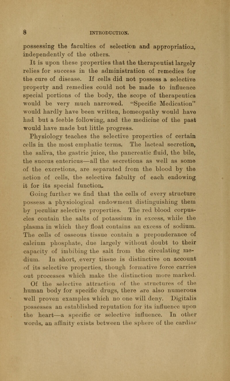 possessing the faculties of selection and appropriation, independently of the others. It is upon these properties that the therapeutist largely relies for success in the administration of remedies for the cure of disease. If cells did not possess a selective property and remedies could not be made to influence special portions of the body, the scope of therapeutics would be very much narrowed. Specific Medication would hardly have been written, homeopathy would have had but a feeble following, and the medicine of the past would have made but little progress. Physiology teaches the selective properties of certain cells in the most emphatic terms. The lacteal secretion, the saliva, the gastric juice, the pancreatic fluid, the bile, the succus entericus—all the secretions as well as some of the excretions, are separated from the blood by the action of cells, the selective faculty of each endowing it for its special function* Going further we find that the cells of every structure possess a physiological endowment distinguishing them by peculiar selective properties. The red blood corpus- cles contain the salts of potassium in excess, while the plasma in which they float contains an excess of sodium. The cells of osseous tissue contain a preponderance of calcium phosphate, due largely without doubt to their capacity of imbibing the salt from the circulating me- dium. In short, .every tissue is distinctive on account of its selective properties, though formative force carries out processes which make the distinction more marked. Of the selective attraction of the structures of the human body for specific drugs, there are also numerous well proven examples which no one will deny. Digitalis possesses an established reputation for its influence upon the heart—a specific or selective influence. In other words, an affinity exists between the sphere of the cardiac