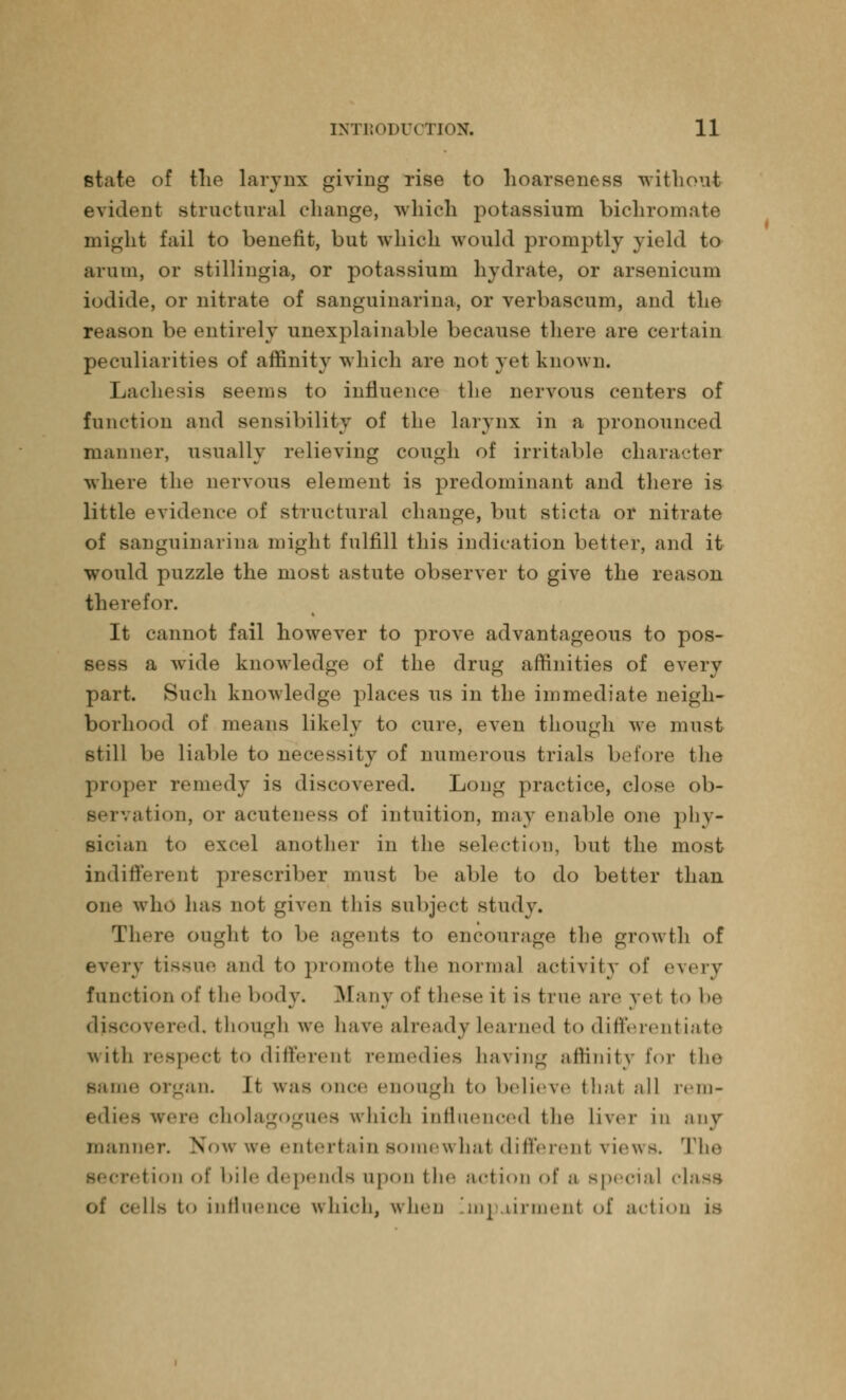 state of the larynx giving rise to hoarseness without evident structural change, which potassium bichromate might fail to benefit, but which would promptly yield to arum, or stillingia, or potassium hydrate, or arsenicum iodide, or nitrate of sanguinarina, or verbascum, and the reason be entirely unexplainable because there are certain peculiarities of affinity which are not yet known. Lachesis seems to influence the nervous centers of function and sensibility of the larynx in a pronounced manner, usually relieving cough of irritable character where the nervous element is predominant and there is little evidence of structural change, but sticta or nitrate of sanguinarina might fulfill this indication better, and it would puzzle the most astute observer to give the reason therefor. It cannot fail however to prove advantageous to pos- sess a wride knowledge of the drug affinities of every part. Such knowledge places us in the immediate neigh- borhood of means likely to cure, even though we must still be liable to necessity of numerous trials before the proper remedy is discovered. Long practice, close ob- servation, or acuteness of intuition, may enable one phy- sician to excel another in the selection, but the most indifferent prescriber must be able to do better than one who lias not given this subject study. There ought to be agents to encourage the growth of every tissue and to promote the normal activity of every function of the body. Many of these it is true are Vet to 1»(4 discovered, though we have already Learned to different iate with respect to differenl remedies having affinity for the same organ. It was once enough t<> believe that all rem- edies were cholagogues which influenced tin4 liver in any manner. Now we entertain somewhat differenl views. The secretion of bile depends upon the action of a special class II* to influence which, when an urinciit of action is