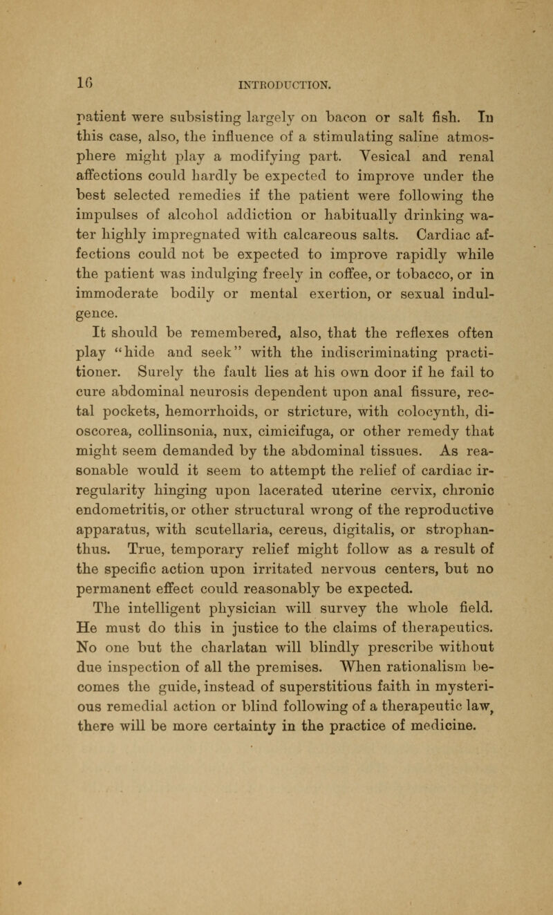 patient were subsisting largely on bacon or salt fish. In this case, also, the influence of a stimulating saline atmos- phere might play a modifying part. Vesical and renal affections could hardly be expected to improve under the best selected remedies if the patient were following the impulses of alcohol addiction or habitually drinking wa- ter highly impregnated with calcareous salts. Cardiac af- fections could not be expected to improve rapidly while the patient was indulging freely in coffee, or tobacco, or in immoderate bodily or mental exertion, or sexual indul- gence. It should be remembered, also, that the reflexes often play hide and seek with the indiscriminating practi- tioner. Surely the fault lies at his own door if he fail to cure abdominal neurosis dependent upon anal fissure, rec- tal pockets, hemorrhoids, or stricture, with colocynth, di- oscorea, collinsonia, nux, cimicifuga, or other remedy that might seem demanded by the abdominal tissues. As rea- sonable would it seem to attempt the relief of cardiac ir- regularity hinging upon lacerated uterine cervix, chronic endometritis, or other structural wrong of the reproductive apparatus, with Scutellaria, cereus, digitalis, or strophan- tus. True, temporary relief might follow as a result of the specific action upon irritated nervous centers, but no permanent effect could reasonably be expected. The intelligent physician will survey the whole field. He must do this in justice to the claims of therapeutics. No one but the charlatan will blindly prescribe without due inspection of all the premises. When rationalism be- comes the guide, instead of superstitious faith in mysteri- ous remedial action or blind following of a therapeutic law, there will be more certainty in the practice of medicine.