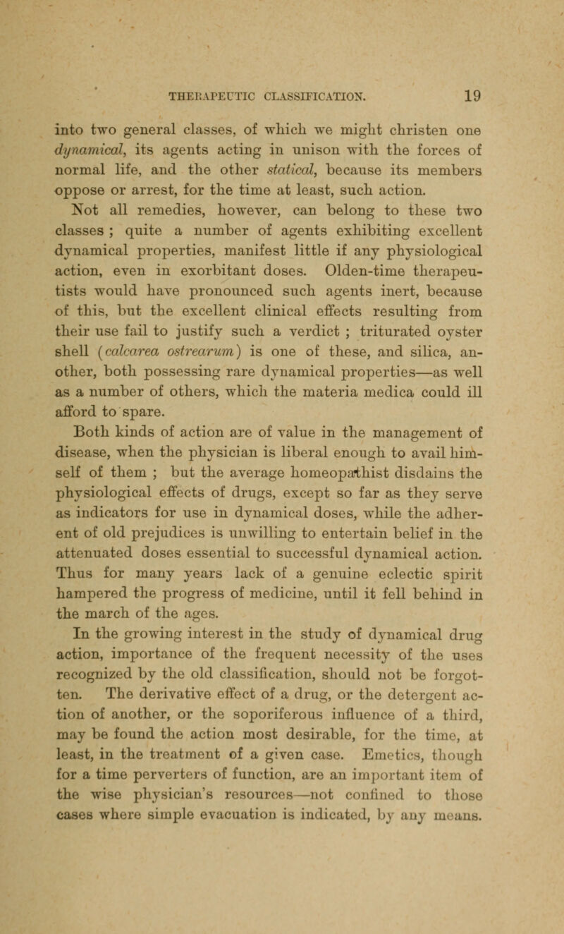 into two general classes, of which we might christen one dynamical, its agents acting in unison with the forces of normal life, and the other statical, because its members oppose or arrest, for the time at least, such action. Not all remedies, however, can belong to these two classes ; quite a number of agents exhibiting excellent dynamical properties, manifest little if any physiological action, even in exorbitant doses. Olden-time therapeu- tists would have pronounced such agents inert, because of this, but the excellent clinical effects resulting from their use fail to justify such a verdict ; triturated oyster shell (calcarea ostrearum) is one of these, and silica, an- other, both possessing rare dynamical properties—as well as a number of others, which the materia medica could ill afford to spare. Both kinds of action are of value in the management of disease, when the physician is liberal enough to avail him- self of them ; but the average homeopaihist disdains the physiological effects of drugs, except so far as they serve as indicators for use in dynamical doses, while the adher- ent of old prejudices is unwilling to entertain belief in the attenuated doses essential to successful dynamical action. Thus for many years lack of a genuine eclectic spirit hampered the progress of medicine, until it fell behind in the march of the ages. In the growing interest in the study of dynamical drug action, importance of the frequent necessity of the uses recognized by the old classification, should not be forgot- ten. The derivative effect of a drug, or the detergent ac- tion of another, or the soporiferous influence of a third, be found the action most desirable, for the time, at least, in the treatment of a given case. Emetics, though for a time perverters of function, are an important item of the wise physician's resources—not confined to those simple evacuation is indicated, by anj m