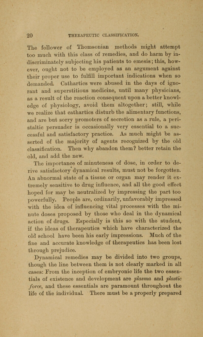 The follower of Thorasonian methods might attempt too nmch with this class of remedies, and do harm by in- discriminately subjecting his patients to emesis; this, how- ever, ought not to be employed as an argument against their proper use to fulfill important indications when so demanded. Cathartics were abused in the days of igno- rant and superstitious medicine, until many physicians, as a result of the reaction consequent upon a better knowl- edge of physiology, avoid them altogether; still, while we realize that cathartics disturb the alimentary functions, and are but sorry promoters of secretion as a rule, a peri- staltic persuader is occasionally very essential to a suc- cessful and satisfactory practice. As much might be as- serted of the majority of agents recognized by the old classification. Then why abandon them? better retain the old, and add the new. The importance of minuteness of dose, in order to de- rive satisfactory dynamical results, must not be forgotten. An abnormal state of a tissue or organ may render it ex- tremely sensitive to drug influence, and all the good effect hoped for may be neutralized by impressing the part too powerfully. People are, ordinarily, unfavorably impressed with the idea of influencing vital processes with the mi- nute doses proposed by those who deal in the dynamical action of drugs. Especially is this so with the student, if the ideas of therapeutics which have characterized the old school have been his early impressions. Much of the fine and accurate knowledge of therapeutics has been lost through prejudice. Dynamical remedies may be divided into two groups, though the line between them is not clearly marked in all cases: From the inception of embryonic life the two essen- tials of existence and development are plasma and plastic force, and these essentials are paramount throughout the life of the individual. There must be a properly prepared