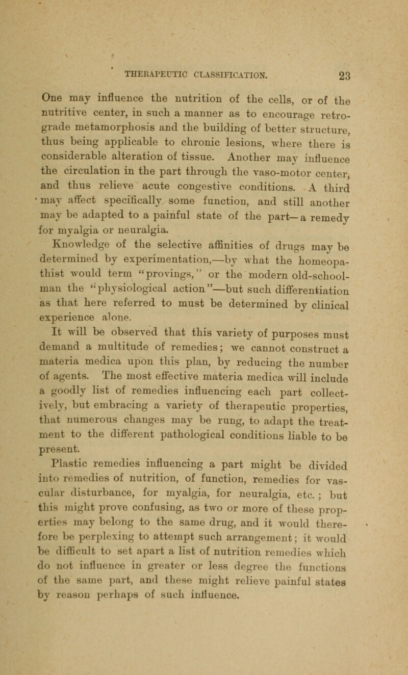 One may influence the nutrition of the cells, or of the nutritive center, in such a manner as to encourage retro- grade metamorphosis and the building of better structure thus being applicable to chronic lesions, where there is considerable alteration of tissue. Another may influence the circulation in the part through the vaso-motor center and thus relieve acute congestive conditions. A third • may affect specifically some function, and still another may be adapted to a painful state of the part—a remedy for myalgia or neuralgia. Knowledge of the selective affinities of drugs may be determined by experimentation,—by what the homeopa- thist would term provings, or the modern old-school- man the physiological action—but such differentiation as that here referred to must be determined by clinical experience alonp. It will be observed that this variety of purposes must demand a multitude of remedies; we cannot construct a materia medica upon this plan, by reducing the number of agents. The most effective materia medica will include odly list of remedies influencing each part collect- ively, but embracing a variety of therapeutic properties, that numerous changes may be rung, to adapt the treat- ment to the different pathological conditions liable to be present. Plastic remedies influencing a part might be divided into remedies of nutrition, of function, remedies for vas- cular disturbance, for myalgia, for neuralgia, etc.; but this might prove confusing, as two or more of these prop- erties may belong to the same drug, and it would there- fore be perplexing to attempt such arrangement; it would be difficult to gel apart a list of nutrition remedies which do not influence in ^i< ;it<■ 1 or less degree fche functions of tli«; same part, and these might relieve painful states \>\ reason perhaps of Buch influence.