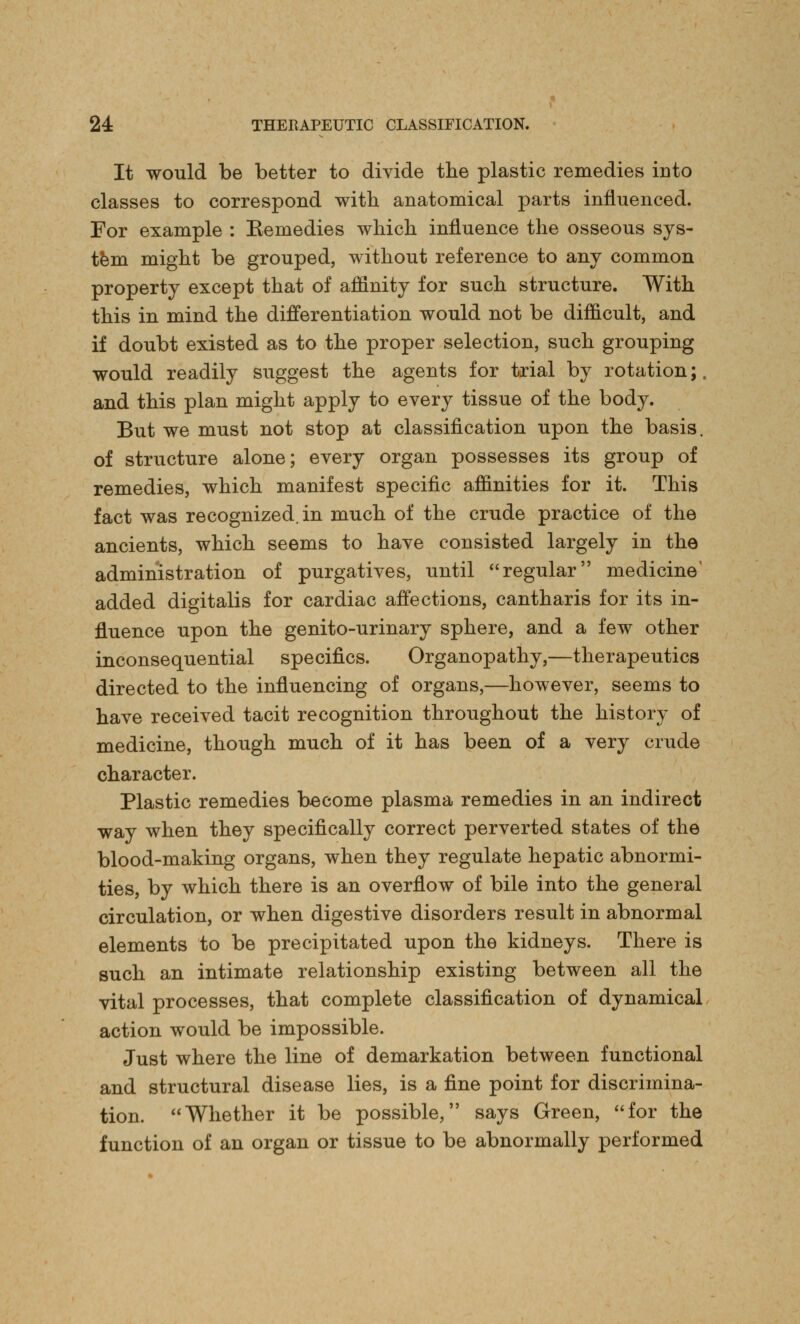 It would be better to divide the plastic remedies iuto classes to correspond with anatomical parts influenced. For example : Eemedies which influence the osseous sys- tem might be grouped, without reference to any common property except that of affinity for such structure. With this in mind the differentiation would not be difficult, and if doubt existed as to the proper selection, such grouping would readily suggest the agents for trial by rotation;, and this plan might apply to every tissue of the body. But we must not stop at classification upon the basis, of structure alone; every organ possesses its group of remedies, which manifest specific affinities for it. This fact was recognized, in much of the crude practice of the ancients, which seems to have consisted largely in the administration of purgatives, until regular medicine added digitalis for cardiac affections, cantharis for its in- fluence upon the genito-urinary sphere, and a few other inconsequential specifics. Organopathy,—therapeutics directed to the influencing of organs,—however, seems to have received tacit recognition throughout the history of medicine, though much of it has been of a very crude character. Plastic remedies become plasma remedies in an indirect way when they specifically correct perverted states of the blood-making organs, when they regulate hepatic abnormi- ties, by which there is an overflow of bile into the general circulation, or when digestive disorders result in abnormal elements to be precipitated upon the kidneys. There is such an intimate relationship existing between all the vital processes, that complete classification of dynamical action would be impossible. Just where the line of demarkation between functional and structural disease lies, is a fine point for discrimina- tion. Whether it be possible, says Green, for the function of an organ or tissue to be abnormally performed