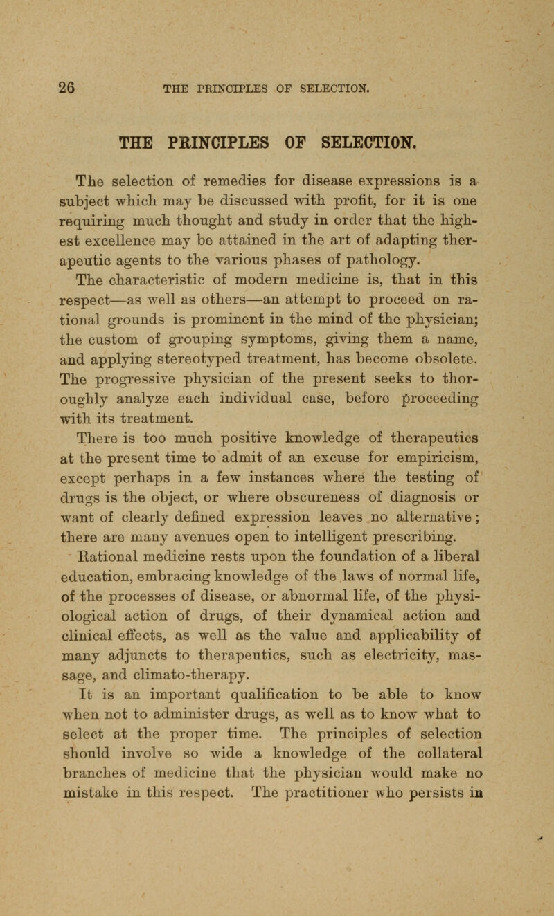 THE PRINCIPLES OF SELECTION. The selection of remedies for disease expressions is a subject which may be discussed with profit, for it is one requiring much thought and study in order that the high- est excellence may be attained in the art of adapting ther- apeutic agents to the various phases of pathology. The characteristic of modern medicine is, that in this respect—as well as others—an attempt to proceed on ra- tional grounds is prominent in the mind of the physician; the custom of grouping symptoms, giving them a name, and applying stereotyped treatment, has become obsolete. The progressive physician of the present seeks to thor- oughly analyze each individual case, before proceeding with its treatment. There is too much positive knowledge of therapeutics at the present time to admit of an excuse for empiricism, except perhaps in a few instances where the testing of drugs is the object, or where obscureness of diagnosis or want of clearly defined expression leaves no alternative; there are many avenues open to intelligent prescribing. Rational medicine rests upon the foundation of a liberal education, embracing knowledge of the laws of normal life, of the processes of disease, or abnormal life, of the physi- ological action of drugs, of their dynamical action and clinical effects, as well as the value and applicability of many adjuncts to therapeutics, such as electricity, mas- sage, and climato-therapy. It is an important qualification to be able to know when not to administer drugs, as well as to know what to select at the proper time. The principles of selection should involve so wide a knowledge of the collateral branches of medicine that the physician would make no mistake in this respect. The practitioner who persists in