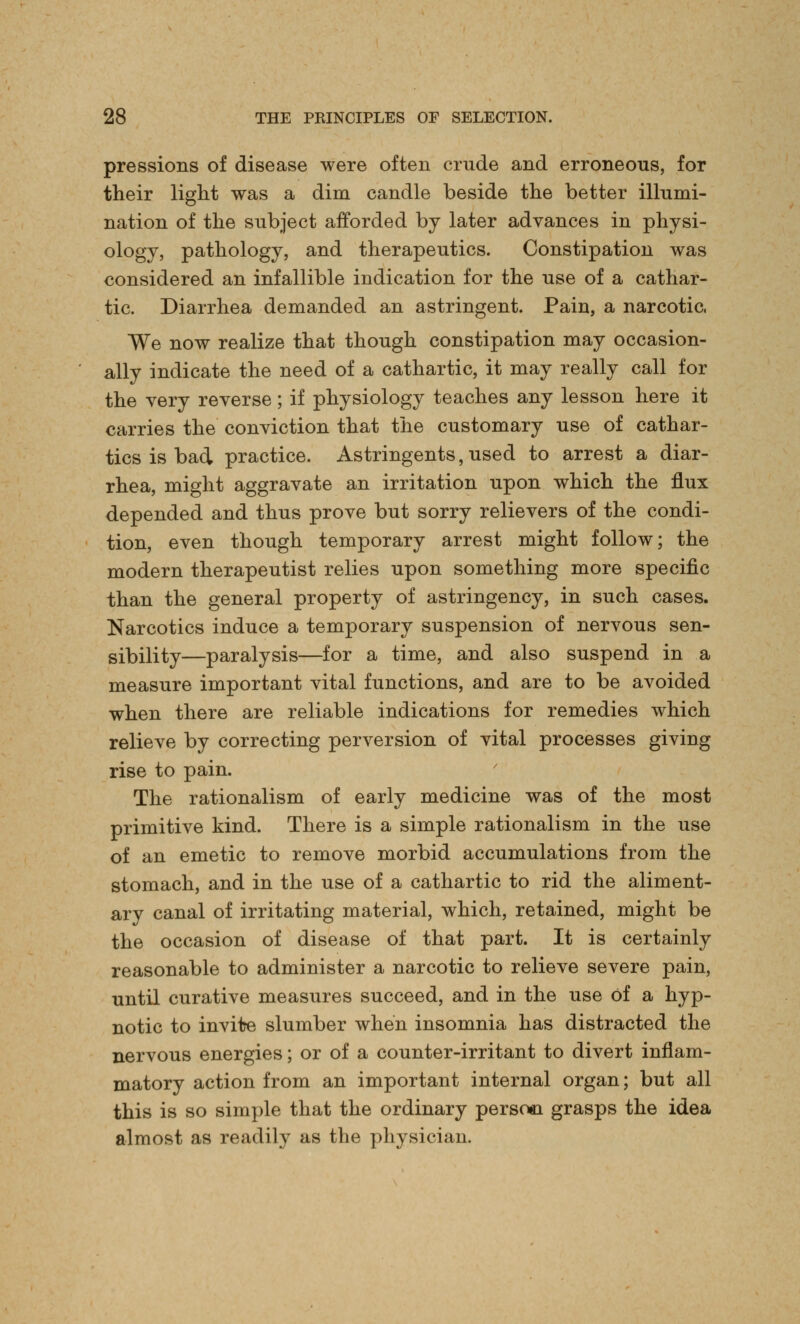 pressions of disease were often crude and erroneous, for their light was a dim candle beside the better illumi- nation of the subject afforded by later advances in physi- ology, pathology, and therapeutics. Constipation was considered an infallible indication for the use of a cathar- tic. Diarrhea demanded an astringent. Pain, a narcotic, We now realize that though constipation may occasion- ally indicate the need of a cathartic, it may really call for the very reverse; if physiology teaches any lesson here it carries the conviction that the customary use of cathar- tics is bad practice. Astringents, used to arrest a diar- rhea, might aggravate an irritation upon which the flux depended and thus prove but sorry relievers of the condi- tion, even though temporary arrest might follow; the modern therapeutist relies upon something more specific than the general property of astringency, in such cases. Narcotics induce a temporary suspension of nervous sen- sibility—paralysis—for a time, and also suspend in a measure important vital functions, and are to be avoided when there are reliable indications for remedies which relieve by correcting perversion of vital processes giving rise to pain. The rationalism of early medicine was of the most primitive kind. There is a simple rationalism in the use of an emetic to remove morbid accumulations from the stomach, and in the use of a cathartic to rid the aliment- ary canal of irritating material, which, retained, might be the occasion of disease of that part. It is certainly reasonable to administer a narcotic to relieve severe pain, until curative measures succeed, and in the use of a hyp- notic to invilre slumber when insomnia has distracted the nervous energies; or of a counter-irritant to divert inflam- matory action from an important internal organ; but all this is so simple that the ordinary person grasps the idea almost as readily as the physician.