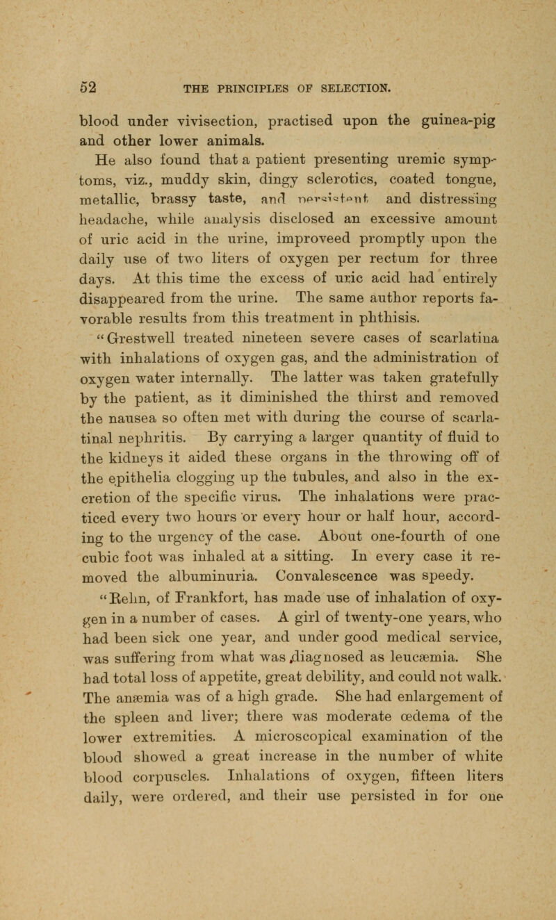 blood under vivisection, practised upon the guinea-pig and other lower animals. He also found that a patient presenting uremic symp- toms, viz., muddy skin, dingy sclerotics, coated tongue, metallic, brassy taste, and nercnafcAnt and distressing headache, while analysis disclosed an excessive amount of uric acid in the urine, improveed promptly upon the daily use of two liters of oxygen per rectum for three days. At this time the excess of uric acid had entirely disappeared from the urine. The same author reports fa- vorable results from this treatment in phthisis. Grestwell treated nineteen severe cases of scarlatina with inhalations of oxygen gas, and the administration of oxygen water internally. The latter was taken gratefully by the patient, as it diminished the thirst and removed the nausea so often met with during the course of scarla- tinal nephritis. By carrying a larger quantity of fluid to the kidneys it aided these organs in the throwing off of the epithelia clogging up the tubules, and also in the ex- cretion of the specific virus. The inhalations were prac- ticed every two hours or every hour or half hour, accord- ing to the urgency of the case. About one-fourth of one cubic foot was inhaled at a sitting. In every case it re- moved the albuminuria. Convalescence was speedy. Relm, of Frankfort, has made use of inhalation of oxy- gen in a number of cases. A girl of twenty-one years, who had been sick one year, and under good medical service, was suffering from what was .diagnosed as leucaemia. She had total loss of appetite, great debility, and could not walk. The ansemia was of a high grade. She had enlargement of the spleen and liver; there was moderate oedema of the lower extremities. A microscopical examination of the blood showed a great increase in the number of white blood corpuscles. Inhalations of oxygen, fifteen liters daily, were ordered, and their use persisted in for one