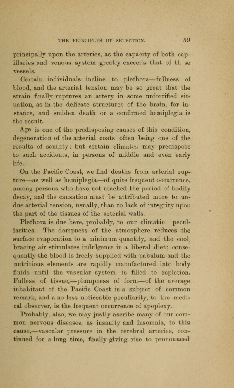 principally upon the arteries, as the capacity of both cap- illaries and venous system greatly exceeds that of th se vessels. Certain individuals incline to plethora—fullness of blood, and the arterial tension may be so great that the strain finally ruptures an artery in some unfortified sit- uation, as in the delicate structures of the brain, for in- stance, and sudden death or a confirmed hemiplegia is the result. Age is one of the predisposing causes of this condition, degeneration of the arterial coats often being one of the results of senility; but certain climates may predispose to such accidents, in persons of middle and even early life. On the Pacific Coast, we find deaths from arterial rup- ture—as well as hemiplegia—of quite frequent occurrence, among persons who have not reached the period of bodily decay, and the causation must be attributed more to un- due arterial tension, usually, than to lack of integrity upon the part of the tissues of the arterial walls. Plethora is due here, probably, to our climatic pecul- iarities. The dampness of the atmosphere reduces the surface evaporation to a minimum quantity, and the cool^ bracing air stimulates indulgence in a liberal diet; conse- quently the blood is freely supplied with pabulum and the nutritious elements are rapidly manufactured into body tin ids until the vascular system is filled to repletion. Fulless of tissue,—plumpness of form—of the average inhabitant of the Pacific Coast is a subject of common remark, and a no less noticeable peculiarity, to the medi- cal observer, is the frequent occurrence of apoplexy. Probably, also, we may justly ascribe many of our com- mon nervous diseases, as insanity and insomnia, t<» tins cause, vascular pressure in tin* cerebral arteries, con- tinued for a long time, finally ^rivin<4 rise to pronounced