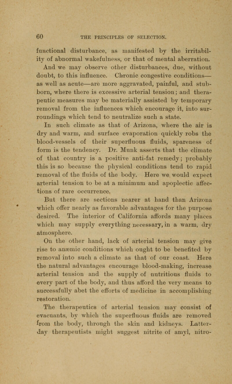 functional disturbance, as manifested by the irritabil- ity of abnormal wakefulness, or that of mental aberration. And we may observe other disturbances, due, without doubt, to this influence. Chronic congestive conditions— as well as acute—are more aggravated, painful, and stub- born, where there is excessive arterial tension; and thera- peutic measures may be materially assisted by temporary removal from the influences which encourage it, into sur- roundings which tend to neutralize such a state. In such climate as that of Arizona, where the air is dry and warm, and surface evaporation quickly robs the blood-vessels of their superfluous fluids, spareness of form is the tendency. Dr. Munk asserts that the climate of that country is a positive anti-fat remedy; probably this is so because the physical conditions tend to rapid removal of the fluids of the body. Here we. would expect arterial tension to be at a minimum and apoplectic affec- tions of rare occurrence. But there are sections nearer at hand than Arizona which offer nearly as favorable advantages for the purpose desired. The interior of California affords many places which may supply everything necessary, in a warm, dry atmosphere. On the other hand, lack of arterial tension may give rise to anaemic conditions which ought to be benefited by removal into such a climate as that of our coast. Here the natural advantages encourage blood-making, increase arterial tension and the supply of nutritious fluids to every part of the body, and thus afford the very means to successfully abet the efforts of medicine in accomplishing restoration. The therapeutics of arterial tension may consist of evacuants, by which the superfluous fluids are removed from the body, through the skin and kidneys. Latter- day therapeutists might suggest nitrite of amyl, nitro-
