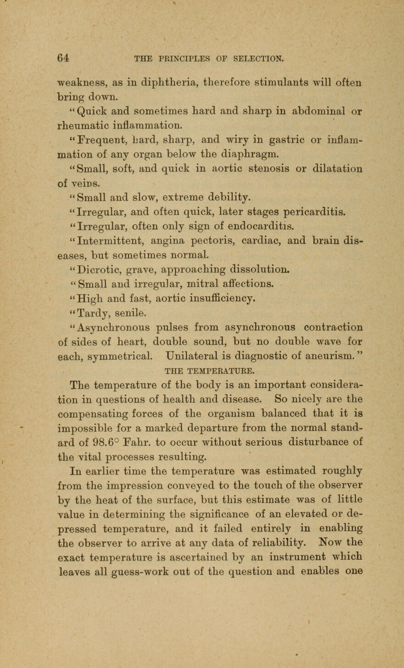 weakness, as in diphtheria, therefore stimulants will often bring down.  Quick and sometimes hard and sharp in abdominal or rheumatic inflammation. Frequent, hard, sharp, and wiry in gastric or inflam- mation of any organ below the diaphragm. Small, soft, and quick in aortic stenosis or dilatation of veins. Small and slow, extreme debility. Irregular, and often quick, later stages pericarditis. Irregular, often only sign of endocarditis. Intermittent, angina pectoris, cardiac, and brain dis- eases, but sometimes normal. Dicrotic, grave, approaching dissolution. Small and irregular, mitral affections. High and fast, aortic insufficiency. Tardy, senile. Asynchronous pulses from asynchronous contraction of sides of heart, double sound, but no double wave for each, symmetrical. Unilateral is diagnostic of aneurism. THE TEMPERATURE. The temperature of the body is an important considera- tion in questions of health and disease. So nicely are the compensating forces of the organism balanced that it is impossible for a marked departure from the normal stand- ard of 98.6° Eahr. to occur without serious disturbance of the vital processes resulting. In earlier time the temperature was estimated roughly from the impression conveyed to the touch of the observer by the heat of the surface, but this estimate was of little value in determining the significance of an elevated or de- pressed temperature, and it failed entirely in enabling the observer to arrive at any data of reliability. Now the exact temperature is ascertained by an instrument which leaves all guess-work out of the question and enables one