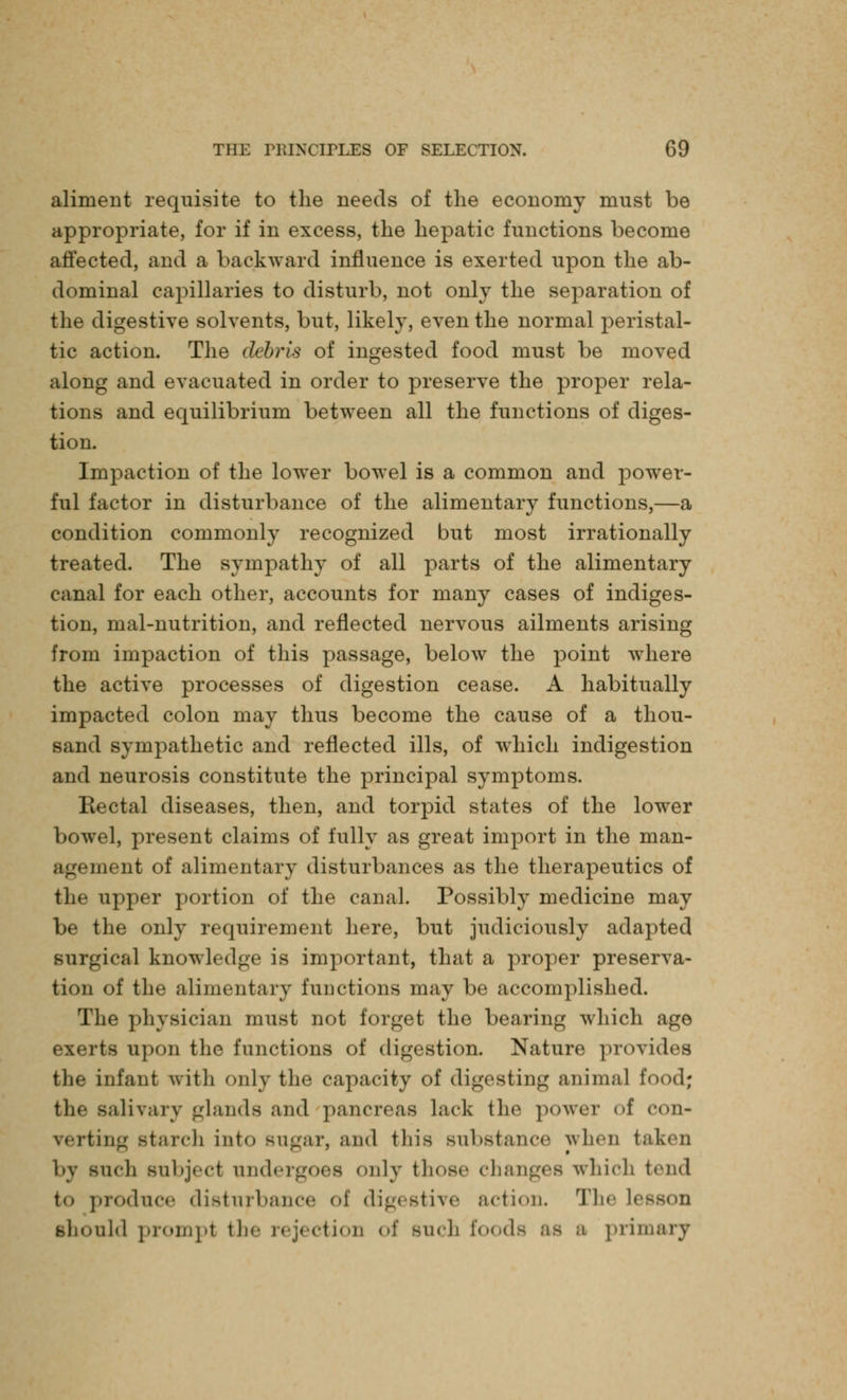 aliment requisite to the needs of the economy must be appropriate, for if in excess, the hepatic functions become affected, and a backward influence is exerted upon the ab- dominal capillaries to disturb, not only the separation of the digestive solvents, but, likely, even the normal peristal- tic action. The debris of ingested food must be moved along and evacuated in order to preserve the proper rela- tions and equilibrium between all the functions of diges- tion. Impaction of the lower bowel is a common and power- ful factor in disturbance of the alimentary functions,—a condition commonly recognized but most irrationally treated. The sympathy of all parts of the alimentary canal for each other, accounts for many cases of indiges- tion, mal-nutrition, and reflected nervous ailments arising from impaction of this passage, below the point where the active processes of digestion cease. A habitually impacted colon may thus become the cause of a thou- sand sympathetic and reflected ills, of which indigestion and neurosis constitute the principal symptoms. Rectal diseases, then, and torpid states of the lower bowel, present claims of fully as great import in the man- agement of alimentary disturbances as the therapeutics of the upper portion of the canal. Possibly medicine may be the only requirement here, but judiciously adapted surgical knowledge is important, that a proper preserva- tion of the alimentary functions may be accomplished. The physician must not forget the bearing which ago exerts upon the functions of digestion. Nature provides the infant with only the capacity of digesting animal food; salivary glands and pancreas lack the power <>f con- verting Btarch into Bugar, and this Bubstance when taken nch subject undergoes only those changes which tend to prodnce disturbance oi digestive action. The I' should prompt the rejection of such foods as a primary