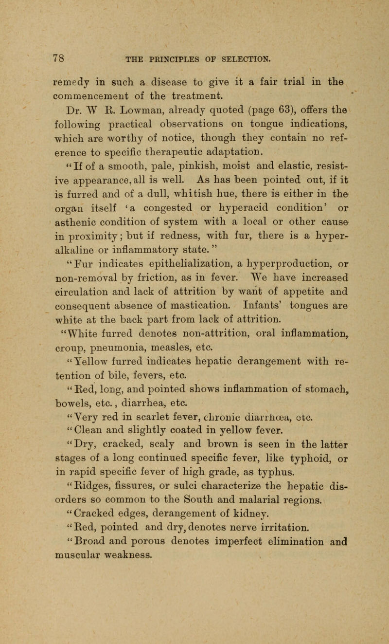 remedy in such a disease to give it a fair trial in the commencement of the treatment. Dr. W R. Lowman, already quoted (page 63), offers the following practical observations on tongue indications, which are worthy of notice, though they contain no ref- erence to specific therapeutic adaptation. If of a smooth, pale, pinkish, moist and elastic, resist- ive appearance, all is well. As has been pointed out, if it is furred and of a dull, whitish hue, there is either in the organ itself 'a congested or hyperacid condition' or asthenic condition of system with a local or other cause in proximity; but if redness, with fur, there is a hyper- alkaline or inflammatory state.  Fur indicates epithelialization, a hyperproduction, or non-removal by friction, as in fever. We have increased circulation and lack of attrition by want of appetite and consequent absence of mastication. Infants' tongues are white at the back part from lack of attrition. White furred denotes non-attrition, oral inflammation, croup, pneumonia, measles, etc. Yellow furred indicates hepatic derangement with re- tention of bile, fevers, etc.  Red, long, and pointed shows inflammation of stomach, bowels, etc., diarrhea, etc. Very red in scarlet fever, chronic diarrhoea, etc.  Clean and slightly coated in yellow fever. Dry, cracked, scaly and brown is seen in the latter stages of a long continued specific fever, like typhoid, or in rapid specific fever of high grade, as typhus. Ridges, fissures, or sulci characterize the hepatic dis- orders so common to the South and malarial regions.  Cracked edges, derangement of kidney. Red, pointed and dry,denotes nerve irritation. Broad and porous denotes imperfect elimination and muscular weakness.