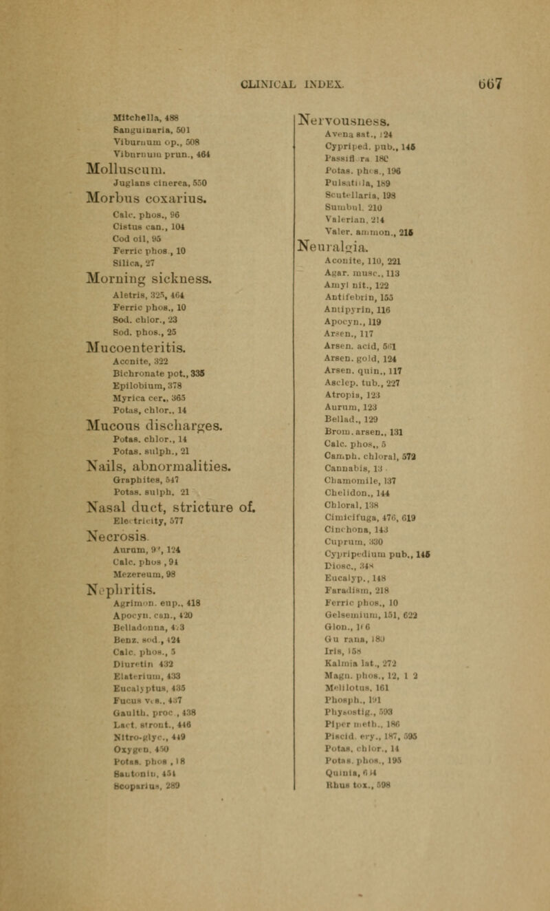 Mitchell a, 488 Sauguinaria, 501 Viburnum up., 508 Viburnum prun., 464 Molluscmn. Julians cinerea, 550 Morbus coxarius. Cak-. phos., 96 Oiatns can., 104 Cod oil, 06 Ferric phos., 10 Silica, 27 .M ruing sickness. Aletris, 325, 464 Ferric ])ho8., 10 8od. cblor., 23 Sod. phos., 25 Mucoenteritis. Accnit Bichronate pot., 335 Epilobium,378 Myrica ccr,, 365 Potas, chlor., 14 Mucous discharges. Putas. chlor., 14 Potas. sulph., 21 Nails, abnormalities. Graphites, 547 Potas. sulph. 21 tl duct, stricture of. Ele tricity, 577 Auram, '.»', 124 Calc. phos ,94 ereum, 98 N phritis, rlmon. enpM 418 !., 420 Bella. 1*.una, 4.3 Bene. - d , i24 Calc. phos., S Dlnretin I ■ . Fu daulth. pro Lai t Mtro-glyc, 4*9 I , 18 Bai .i Nervousn Av. Da eat., 24 Oypriped. pub., 146 Mill ra 1KC Potas. ph< s., 1% Pulsatilla, 189 liana. l'J.S Sumbnl. 210 Valerian, 2!4 Valer. amnion., 216 Neuralgia. aite, Hi), 221 Ay;ar. muse.. 113 Amy I nit., 129 Antifebrin, 155 Antlpyrin, lie Apocyn., 119 Ar^en., 117 Arsen. acid, 581 Arsen. gold, 124 Arsen. quin., 117 Asclep. tub., 227 Atropiu, 123 Auriun, 123 Bellad., 129 Broin. arsen., 131 Calc. phos,, 6 Camph. chloral, 572 Cannabis, 13 Chamomile, 137 Chelidon., 144 Chloral. [38 Cimicifoga, 476, 019 Cinchona, 14. t Cuprum, 330 Cypripedinm pub., 145 Eucalyp., 148 Faradism, 218 li phos., 10 Glon., |l 6 (iu rana, Erie, Kalmia lal . 1 2 lotos, 161 ; ft., 191 Phyi 1M1« r metl '.11 Qnlnli Khu