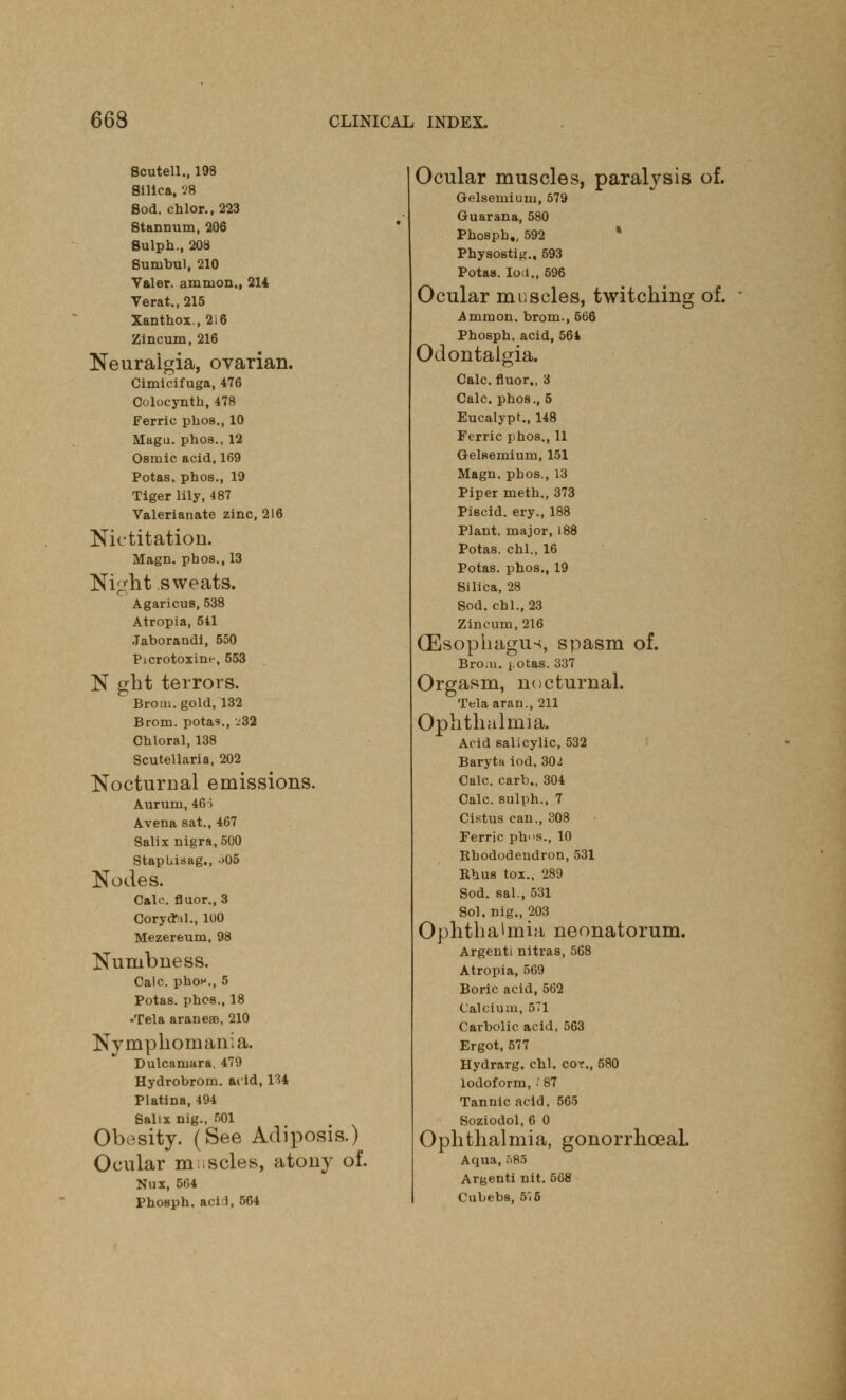 Scutell., 198 Silica, 28 Sod. chlor.,223 Stannum, 206 Sulph., 208 Sunibul, 210 Valer. amnion., 214 Verat., 215 Xanthox., 2i6 Zincum, 216 Neuralgia, ovarian. Cimicifuga, 476 Colocynth, 478 Ferric phos., 10 Magu. phos., 12 Osraic acid. 169 Potas, phos., 19 Tiger lily, 487 Valerianate zinc, 216 Nictitation. Magn. phos., 13 Night sweats. Agaricus, 538 Atropia, 541 Jaborandl, 550 Picrotoxine, 553 N gbt terrors. Brom. gold, 132 Brom. potas., -'32 Chloral, 138 Scutellaria, 202 Nocturnal emissions. Aurum, 46i Avena sat., 467 Salix nigra, 500 Stapbisag., .>05 Nodes. Calc. fluor., 3 CorydM., 100 Mezereum, 98 Numbness. Calc. phoH., 5 Potas. phos., 18 -Tela araneae, 210 Nymphomania. Dulcamara, 479 Hydrobrom. acid, 134 Platina, 494 Salix nig., 501 Obesity. (See Adiposis.) Ocular m ;scles, atony of. Nux, 5G4 Phosph. acid, 564 Ocular muscles, paralysis of. Grelsemiuni, 579 Guarana, 580 Phosph., 592 Physostig., 593 Potas. loci., 596 Ocular muscles, twitching of. Ammon, brom., 566 Phosph. acid, 564 Odontalgia. Calc. fluor,, 3 Calc. phos., 5 Eucalypt., 148 Ferric phos., 11 Gelsemium, 151 Magn. phos., 13 Piper meth., 373 Piscid. ery., 188 Plant, major, 188 Potas. chl., 16 Potas. phos., 19 Silica, 28 Sod. chl., 23 Zincum, 216 (Esophagus, spasm of. Bro.n. i.otas. 337 Orgasm, nocturnal. Telaaran., 211 Ophthalmia. Acid salicylic, 532 Baryta iod.302 Calc. carb., 304 Calc. sulph., 7 Cistus can., 308 Ferric ph<>s., 10 Rhododendron, 531 Rhus tox., 289 Sod. sal., 531 Sol. nig., 203 Ophthalmia neonatorum. Argenti nitras, 568 Atropia, 569 Boric acid, 562 Calcium, 571 Carbolic acid, 563 Ergot, 577 Hydrarg. chl. coy., 580 Iodoform, f 87 Tannic acid, 565 Soziodol, 6 0 Ophthalmia, gonorrhceal. Aqua, 685 Argenti nit. 508 Cubebs, 515