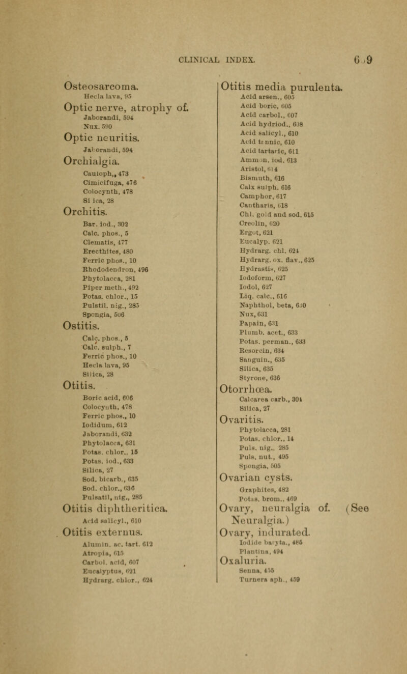 Osteosarcoma. Hecla l.iva, 95 Optic nerve, atrophy of. Opt Jaborandi, 594 H ic neuritis. Jal oraudi, 594 Orchialgia. Cauloph,, 473 Cimicifuga, 476 Coloeynth,478 Si i Orchitis. Bar. iod., 302 Calc. pho- Cleuiati>. Erecthites,480 Ferric phos., 10 Rhododendron,496 Phytolacca, J-l Piper m<t! Potas. chlor., 15 Pulstil. nig., 281 Spongia, 5u6 Ostitis. Calc. phos., 5 Calf, gulph., 7 Ferric phos., 10 Hecla lava, 95 Silica, 28 Otitis. Boric acid, 606 Coloeynth,478 Ferric phon., 10 Iodidum, 612 Jaborandi, 539 Phytolacca, 631 Potas. chlor., 15 Potas. Iod., 033 Sih.-a, 27 Bod. bicarb., 688 Sod. chlor, PiilBatil.ni! Otitis diphtheritica A« id Mllcyl., oio Otitis externus. Alumiri. nc. (art. 612 Carl.ul. «.-i■! H...I! ir| Otitis media puruleuta. Acid arson Acui borfr. Acid carbol.. I 07 Acid hydrlod Acal salicyl., 610 Acid tr iinic, 610 Acid tartatic, 611 Aiiiin u. iod. 013 aristol, mi Bismuth, 616 Calx sulph. 616 Camphor, 017 Canthans, 18 Chi. gold and sod. 615 Oreolln, 680 •.,021 Kucalyp. 62] Hydrarg. chl. 621 Hydrarg. ox. flav.,625 Hydrastis, 686 Iodoform, Iodol, 627 Liq. calc, 616 Naphthol, beta, 6i0 Nui.681 Papain, 631 Plumb, acet., 633 Potas. perman., 633 Resorcin, 634 Sanguin., 635 Silica, 033 Styrone,636 Otorrhcea. Calcarea carb., 304 Silica, 27 Ovaritis. Phytolacca, 281 Potas. chlor., 14 Puis. nig. Puis, nut., 495 Ovarian cysts. Grai Ovary, Qeuralgia of. Neuralgia) Ovary, indurated I• 1 m111111n. ».'l Oxaluria b , 459