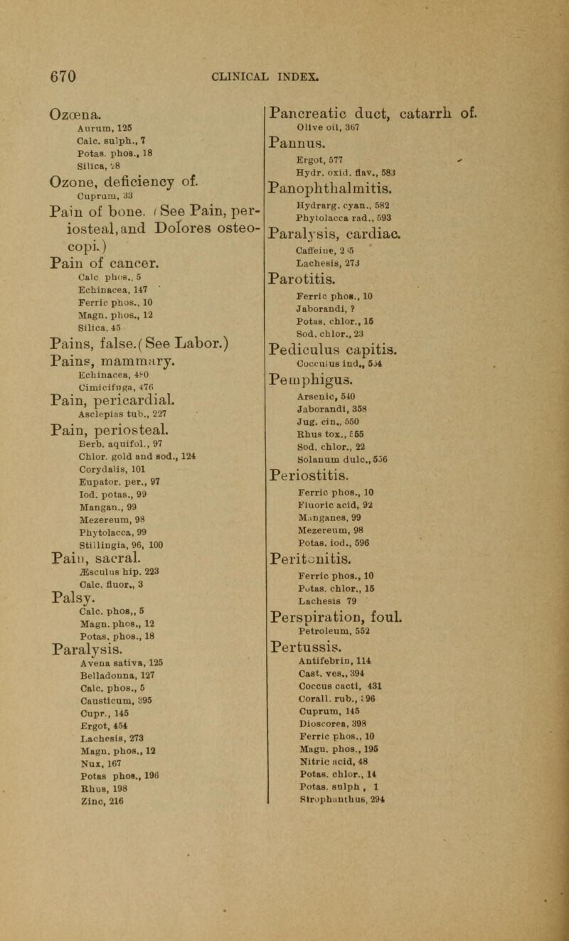 Ozoena. Aurum, 125 Calc. sulph., 7 Potas. phos., 18 Silica, v8 Ozone, deficiency of. Cuprum, 33 Pain of bone, t See Pain, per- iosteal, and Dolores osteo- copi.) Pain of cancer. Calc plios., 5 Echinacea, 147 Ferric phos., 10 Magn. phos., 12 Silica, 45 Pains, false.(See Labor.) Pains, mammary. Echinacea, 4S0 Cimicifuga, 47(i Pain, pericardial. Asclepias tub., 227 Pain, periosteal. Berb. aquifol., 97 Chlor. gold and sod., 124 Corydalis, 101 Eupator. per., 97 Iod. potas., 99 Mangan., 99 Mezereum, 98 Phytolacca, 99 Stillingia, 96, 100 Pain, sacral. ^Esculus hip. 223 Calc. fluor., 3 Palsy. Calc. phos,, 5 Magn. phos., 12 Potas. phos., 18 Paralysis. Avena sativa, 125 Belladonna, 127 Calc. phos., 5 Causticum, 395 Cupr., 145 Ergot, 454 Lachesis, 273 Magn. phos., 12 Nux, 167 Potas phos., 196 Rhus, 198 Zinc, 216 Pancreatic duct, catarrh of. Olive oil, 367 Pannus. Ergot, 577 Hydr. oxid. flav., 583 Panophthalmitis. Hydrarg. cyan., 582 Phytolacca rad., 593 Paralysis, cardiac. Caffeiue, 2 15 Lachesis, 273 Parotitis. Ferric phos., 10 Jaborandi, ? Potas, chlor., 15 Sod. chlor., 23 Pediculus capitis. Cocculus ind,, 5j4 Pemphigus. Arsenic, 540 Jaborandi, 358 Jug. cin., 550 Rhus tox., £55 Sod. chlor., 22 Solanum dulc.,536 Periostitis. Ferric phos., 10 Fluoric acid, 92 M.uiganes, 99 Mezereum, 98 Potas. iod., 596 Peritonitis. Ferric phos., 10 Potas. chlor., 15 Lachesis 79 Perspiration, foul. Petroleum, 552 Pertussis. Antifebrin, 114 Cast, ves., 394 Coccus cacti, 431 Coral 1. rub., : 96 Cuprum, 145 Dioscorea, 398 Ferric phos., 10 Magn. phos., 195 Nitric acid, 48 Potas. chlor., 14 Potas. sulph , 1 Strophantus, 294
