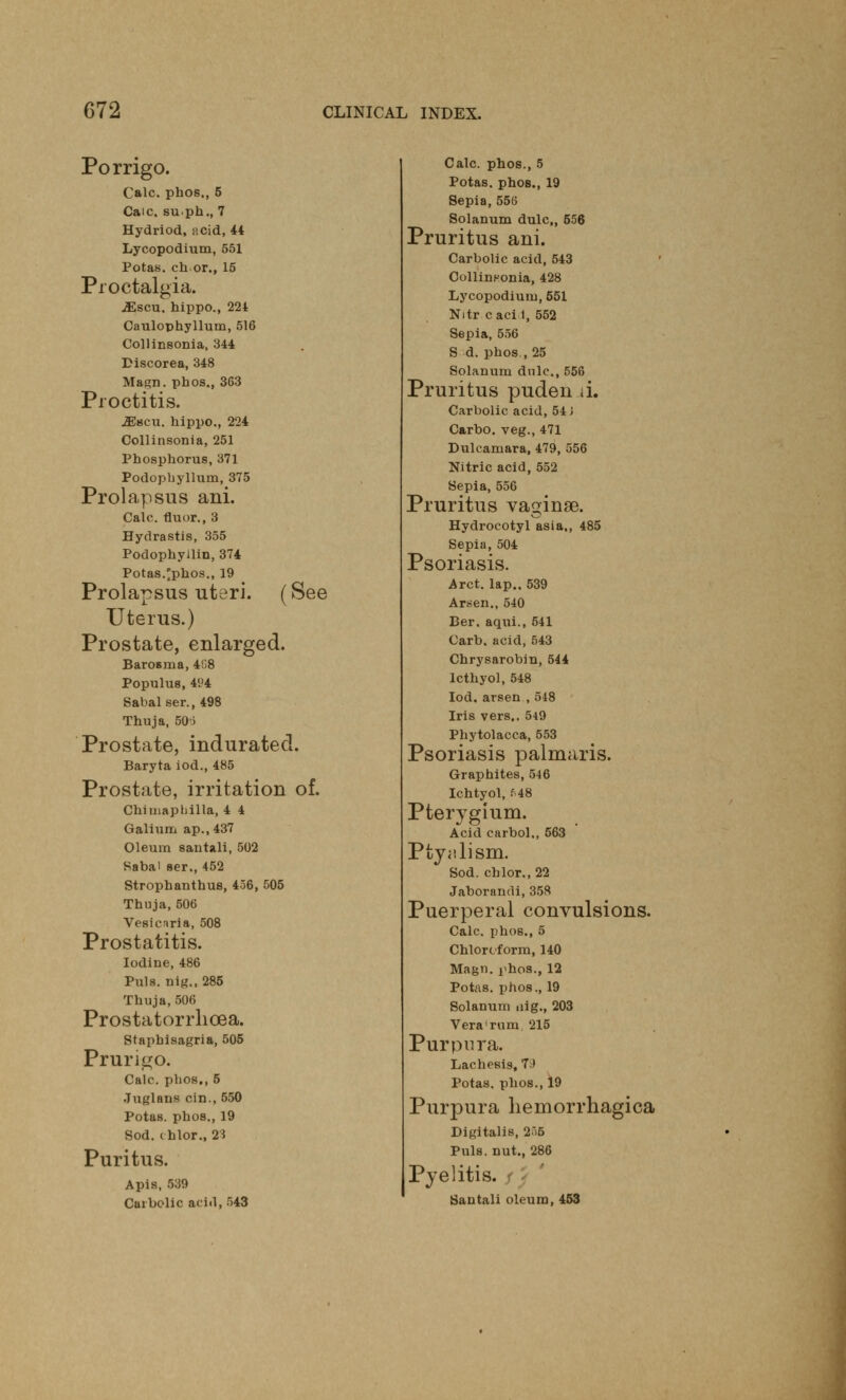 Porrigo. Calc phos., 5 Caic. su.ph., 7 Hydriod, acid, 44 Lycopodium, 551 Potas. ch.or., 15 Proctalgia. iEscu, hippo., 224 Caulophyllum, 516 Collinsonia, 344 Piscorea, 348 Magn. phos., 363 Proctitis. JDscu. hippo., 224 Collinsonia, 251 Phosphorus, 371 Podophyllum, 375 Prolapsus ani. Calc. fluor., 3 Hydrastis, 355 Podophyllin, 374 Potas.^phos., 19 Prolapsus uteri. (See Uterus.) Prostate, enlarged. Barosina, 4C8 Populus, 4;>4 Sabalser., 498 Thuja, 50'i Prostate, indurated. Baryta iod., 485 Prostate, irritation of. Chimaphilla, 4 4 Galium ap.,437 Oleum santali, 502 Sabai sec, 452 Strophanthus, 456, 505 Thuja, 506 Vesic^ria, 508 Prostatitis. Iodine, 486 Puis, nig., 285 Thuja, 506 Prostatorrlicea. Stapbisagria, 505 Prurigo. Calc. phos., 5 Juglans cin., 550 Potas. phos., 19 Sod. chlor., 23 Puritus. Apis, 539 Carbolic acid .'.43 Calc. phos., 5 Potas. phOB., 19 Sepia, 556 Solanum dulc,, 656 Pruritus ani. Carbolic acid, 543 Collinsonia, 428 Lycopodium, 551 Nitr caci 1, 552 Sepia, 5o6 S d. phos., 25 Solanum dulc, 556 Pruritus puden ,i. Carbolic acid, 54 i Carbo. veg., 471 Dulcamara, 479, 556 Nitric acid, 552 Sepia, 556 Pruritus vaginae. Hydrocotyl asia., 485 Sepia, 504 Psoriasis. Arct. lap., 539 Arsen., 540 Ber. aqni., 541 Carb. acid, 543 Chrysarobin, 544 Icthyol, 548 Iod. arsen , 548 Iris vers., 549 Phytolacca, 553 Psoriasis palmaris. Graphites, 546 Ichtyol, M8 Pterygium. Acid carbol., 563 Ptyjtlism. Sod. chlor., 22 Jaborandi, 358 Puerperal convulsions. Calc. phos., 5 Chloroform, 140 Magn. phos., 12 Potas. phos., 19 Solanum nig., 203 Vera1 rum. 215 Purpura. Lachesis, T9 Potas. phos., 19 Purpura hemorrhagica Digitalis, 2)5 Puis, nut., 286 Pyelitis. Santali oleum, 453