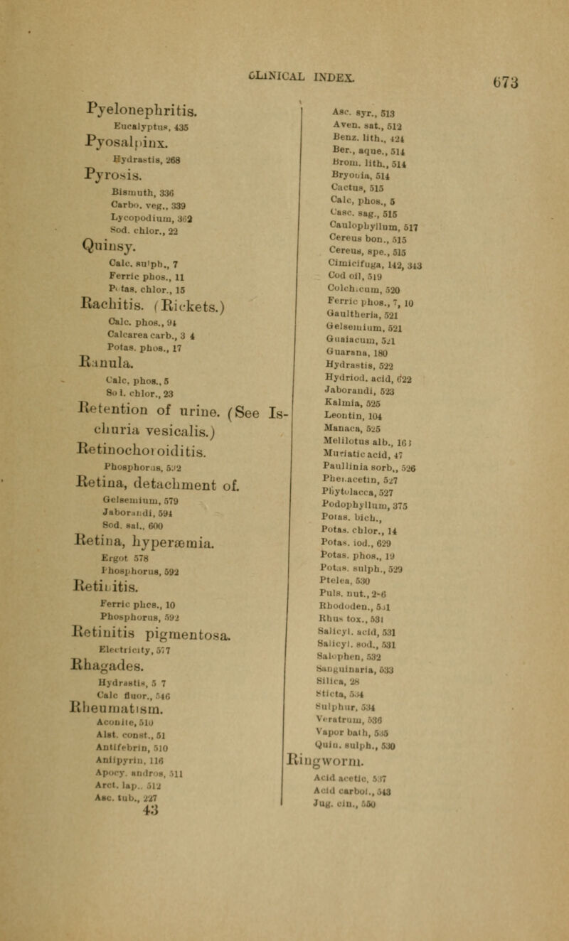 Pyelonephritis. Eucalyptus, 435 salpinx. hrastis, 263 Pyrosis, Bismuth, 33(5 Carbo. veg,, 339 Lycopodium, -i- 2 chlor., 22 Quinsy. Calc. flu'ph., 7 Ferric phos., 11 P- tas. chlor., 15 Rachitis. (Rickets.) Calc. phos., iit Calcareacarb., 3 4 Potas. phos., 17 Banula. Calc, phos., 5 chlor., 23 B tention of urine. (See cliuria vesicalis.) Betinochoroiditis. Phosphor.is. B 3 Retina, detachment of. Gelseiiiiuin, 57'J Jabor w.di, 5<J1 8od. sal., 600 ina, hyperemia. Erg< • iphorns, 592 itis. Ferric phcs., io Phosphoroi mitis pigmentosa El. .flinty, .377 Rhagades. Hydrastis, 5 7 fl«or.,  16 Rheumatism. ▲codlie, 510 Alnt 4ntifebrtn, Aniipvi in. 11.; An ! Aac. tub., 227 Asc. gyr., 513 . sat., 512 Bern. lith.. 124 Ber., aque., 514 Brom. lith., 514 Bryonia. 514 », JIB Calc, phos., 5 Case, sag., 515 Caulopbyllum, 517 Cere us bon., 518 Cereus, spe., 515 Oimicifuga, 142, ;iij Cod oil, 519 Oolchicum, 520 Ferric phos., 7, io Qsaltberia, 521 Gelseniiuin, 52] Guaiacuui, 5j1 Ouarana, 180 Hydrastis, 522 Hydriod. acid, C22 Jaborandi, 523 Kaluiia, 525 Leoutin, 104 Manaca, 525 Melilotus alb., if, I Muriatic acid, 47 Paulliniasorb., 526 Phei.aietm, 527 Phytolacca, 527 Podophyllum, 375 Potas. blob., Potas. chlor., 14 Potas. iod., 629 Potas. phos., l'j Potas. sulph., 529 l, 530 Puis, nut., 2-1; Ethododen., 5>i Bhua tnx., 58i I, .■..•id, 53] I , 531 Salophen, 582 Sill.:,. Bulphni Verstras \ tp 1 bsth, Oslo, ivlph., 5.10 iin. ■