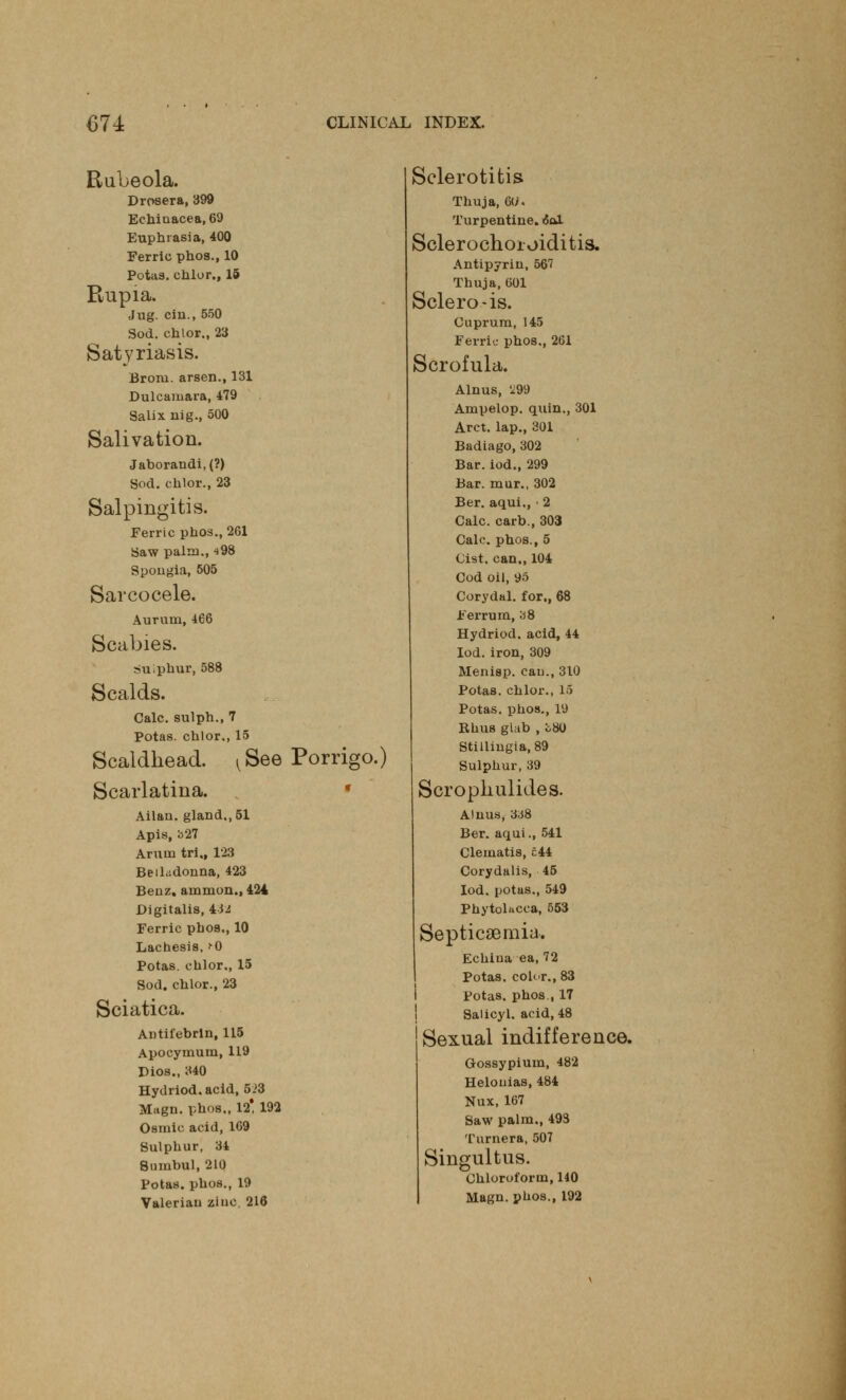 Rubeola. Drosera, 399 Echinacea, 69 Euphrasia, 400 Ferric phos., 10 Potaa. chlor., 15 Rupia. Jug. ciu., 550 Sod. chlor., 23 Satyriasis. Brora, arsen., 131 Dulcamara, 479 Salix nig., 500 Salivation. Jaborandi, (?) Sod. chlor., 23 Salpingitis. Ferric phos., 261 Saw palm., 498 Spongia, 505 Savcocele. Aurum, 466 Scabies. suiphur, 588 Scalds. Calc. sulph., 7 Potas. chlor., 15 Scaldhead. ^See Porrigo.) Scarlatina. Ailan. gland., 51 Apis, b27 Arum tri., 123 Belladonna, 423 Benz. amnion., 424 Digitalis, lit Ferric phos., 10 Lachesis, >-0 Potas. chlor,, 15 Sod. chlor., 23 Sciatica. Antifebrln, 115 Apocymum, 119 Dios., 340 Hydriod. acid, 523 Magn. phos,, 12! 192 Osmic acid, 169 Sulphur, 34 Stimbul, 210 Potas. phos., 19 Valerian zinc. 216 Sclerotitis Thuja, 6</. Turpentine. 60X Sclerochoioiditis, Antipyrin, 567 Thuja, 601 Sclero-is. Cuprum, 145 Ferric phos., 261 Scrofula. Alnus, 'i99 Ampelop. quin., 301 Arct. lap., 301 Badiago, 302 Bar. iod., 299 Bar. mur., 302 Ber. aqui., > 2 Calc. carb., 303 Calc. phos., 5 Cist, can., 104 Cod oil, 95 Corydal. for., 68 Ferrum, b8 Hydriod. acid, 44 Iod.iron, 309 Menisp. can., 310 Potas. chlor., 15 Potas. phos., 19 Rhus glab , 08O Stillingia, 89 Sulphur, 39 Scrophulides. Alnus, 3J8 Ber. aqui., 541 Clematis, £44 Corydalis, 45 Iod. potas., 549 Phytolacca, 553 Septicaemia. Echina ea, 72 Potas. color., 83 Potas. phos., 17 Salicyl. acid, 48 Sexual indifference. Gossypium, 482 Helouias, 484 Nux, 167 Saw palm., 493 Turner a, 507 Singultus. Chloroform, 140 Magn. phos., 192