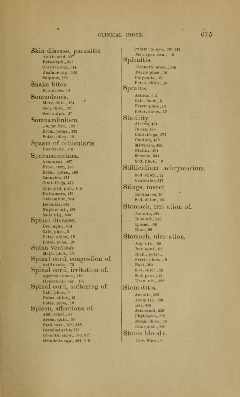 Skin disease, parasitic. AC tic ;v Id Beta-naph., §4 Chryaarobin, :>ti Juglans ui^ Sulphur, 654) Snake bites. Ecomacea, to Somnolence. Merc, dole, 164 B . '-Llor.. 28 Sod. enlph., 27 Somnambulism. ~.ii am bn>.. 132, Brom. potas., 232 Potas. phos.. 19 Spa$m of orbicularis Electricity, »76 matorrhuea. A vena sat., 467 Bro.u. iron, H3 Brom. potas., 468 Cannabis. 471 Oimicifuga, 476 Cypriped. pub., 1.6 Dulcamara, 479 Gelsemium, 2(34 Helonias, L84 Nuphir lut., 489 Salix nig , 600 Spinal disease, Ber. aiui., 514 Calc. pnos., 5 I. cblT., 15 Potas. phoa., 19 ►Spina ventosa. lltg-a. phos., 13 Spina,l cord, congestion of. Acid oxalic, ]T.) Spinal cord, irritation of. Agaricus muao., US B • perlcum i-er, 157 Spinal cord, softening of. Cal Potas. < blor., I) Potas. phoa., 19 Spleen, affect ions of. Alat. const.. 51 Arsen. qun Card mar.. 2H, 316 m l h ilta, air, Polym la u\t„ 281 319 M< aiaper. can., 19 Splenitis. Ceanoth. aru^r., -MO Ferric phos , lu Polymni.i, Bl -. color., 15 Sprains. Arnica, .> 2 Calc. rluor , 3 1 errio I'lm-.., i i Potas. ch'or., 1> Sterility A!.- ns, 164 IX, 46 Cimicifuga, 47 > Coniuin, 478 Mitch^lla, 488 Platiua. 494 Senecio, 50 J Sod. phos., 6 Stillicidium iachrymarium. Sod. chlcr., 22 Graphites 547 Stings, insect. Echinacea, 70 Sod. c bl or., 23 Stomach, irri ation of. Aconite, >22 Bismuth, 336 Ipecac, -56 Rhus, 88 Stomach, ulceiation. Arg. nit., 28 Ber. aqui., 62 li., pota--,, Ferric phos., i0 K'ak i . . chlor . 28 Bod, pi 08., '-'•> Stomatit Ac .mi' AlUIII til Erie, 858 Jabor.ni'li. Pbyt Kliu La bloody. i ■
