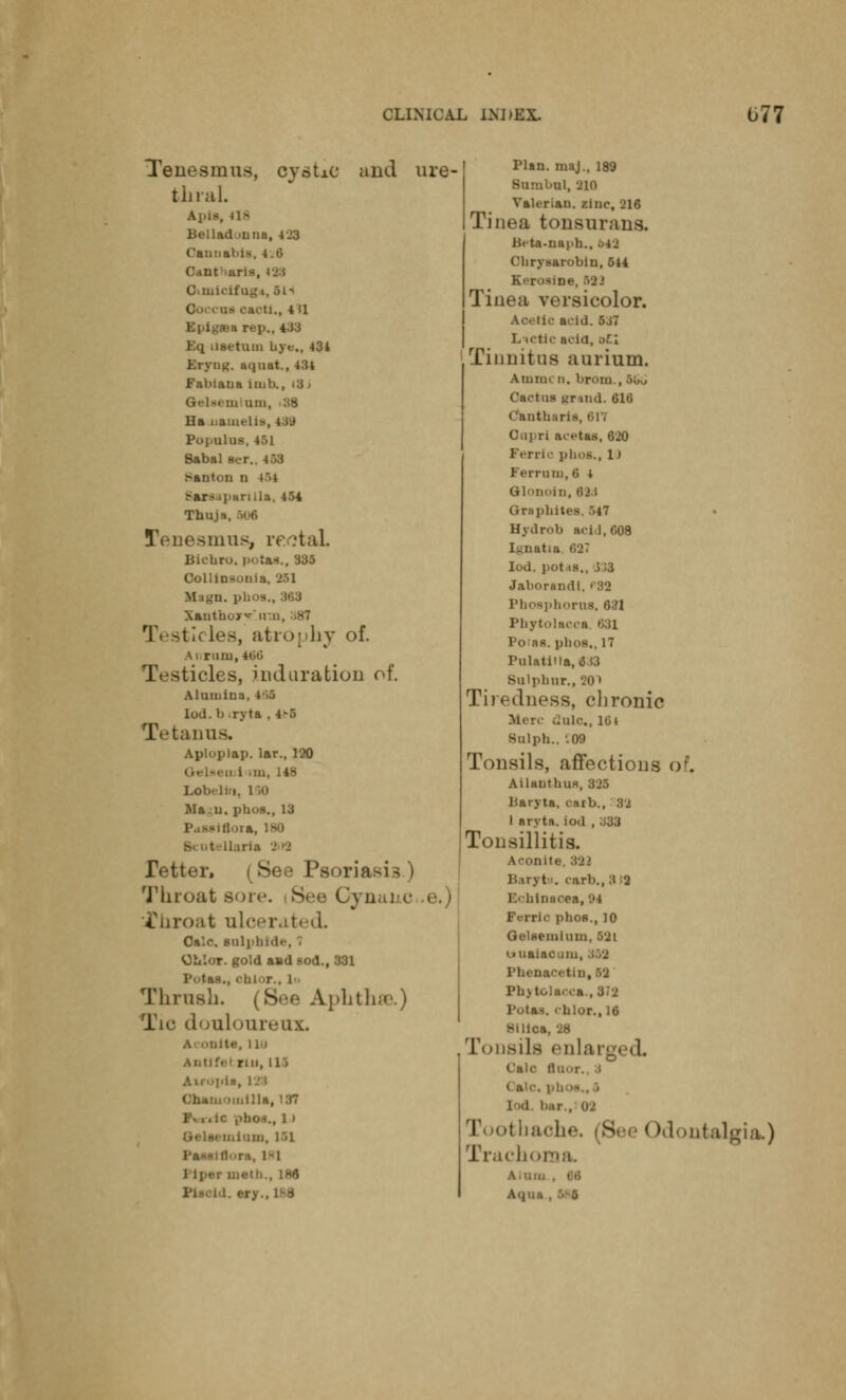 Tenesmus, cystic and ure- thral. Apis, 41^ Bellad .una, 423 Cannabia, 4.t> Cant iuris, 4j:i Otmicifog*, oi> ., 4 II ea rep., 4-13 Eq nsetum Lye., 434 tryiit;. u.|iiat., 434 Fabiaua imb U-N. mum, :;8 Ha uamelia, 4ii* PojiUlllS, 4>1 Sabal ser.. 4:>3 Canton n t>4 :-ar- i] aril] Thin - Tenesmus, reotaL Bichro. potaa., 335 Collinsoiiia. 251 M tgn. phi »., :M3 XanthoxT.rt'ai, 381 3, atroj by of. A i rum, 166 Testicles, induration of. Alumina. Iod. b ryta , 4-.> Tetanus. Apluplap. lar., 120 u i im, 148 Lobelia, l M) Ma.u. phoa., 13 ■ Llaxia 9 >•> Tetter, (See Psoria Throat - $hroat ulcerated. Ca'.c. aalphida, Oii'.'jr. gold and sod., 331 ., ChJ r.. 1 Thrush. | Bee Aphthae.) Tic douloureux. Ita, i Lu Autif«-; rin, 115 Cham')iuilla, 137 phot., l I ■ , I'll i-i , 186 Plan, maj., 189 Suml.ul, -210 Valerian, zinc, 216 Tinea tonsurans. Beta-naph., M3 C'lirysarobiu, 544 Ki roaine, 532 Tinea versicolor. Ac tic acid. 537 L ictic acid, oil Tinnitus aurium. Amm« n. brom., Wi» Cactus ur uid. 616 Cknthai Oapri acetas, 620 Ferric phoa., 1) Ferram, 6 i Glonoin, 63d Qraphiti Hydrob acU.608 Ignatia 637 Iod. pot-is., j)3 Jaborandi. P83 Phosphorus, 6:il Phytolacca. *J31 Po:as. plios., 17 PulatiUa, 6i3 Sulpbur., 201 Tiredness, chronic Sii re dole, i(3» Bulph., '.09 Tonsils, affections of. Ailantbua, 325 Baryta, carb., 83 1 aryta. iod , J33 Tonsillitis. Aconite. 921 Baryta, carb.,313 Echinacea, '.'4 F<rric phos., 10 Gelflemium, 531 uuaiacum, I'll*-nacetin, 52 Pb>tolacia., 3:2 PotM. ' hlor., 16 silica, 38 Tonsils enlarj Gala ftaor., •» ( a 1 id • bache. (See <Odontalgia.) ihoma. AI tin
