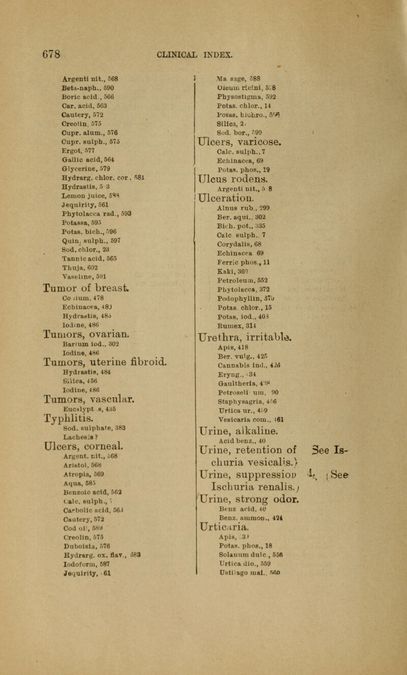 Argenti nit., 568 Beta-naph., 590 Boric acid., 566 Car. acid, 563 Cautery, 572 Creolin, 575 Cupr. alum., 576 Cupr. sulph., 575 Ergot, 577 Gallic acid, 564 Glycerine, 579 Hydrarg. chlor. cor. 581 Hydrastis, 5 3 Lemon juice, 5*8 Jeq\iirity, 561 Phytolacca rad., 593 Potassa, 595 Potas. bich., 96 Quin. sulph., 597 Sod, chlor., 23 Tannic acid, 565 Thuja, 602 Vaseline, 5v»i Tumor of breast. Co lium, 478 Echinacea, -»8J Hydrastis, 485 Iodine, 486 Tumors, ovarian. Barium iod., 302 Iodine, 186 Tumors, uterine fibroid. Hydrastis, 484 Silica, -156 Iodiue, 486 Tumors, vascular. Eucttlypt .s, 435 Typhlitis. Sod. sulphate, 383 Laches's ? Ulcers, corneal. Argent, nit., .68 Aristol, 568 Atropia, 569 Aqua, 585 Benzoic acid, 562 ( ale. hiilph., 1 Carbolic acid, 56i Cautery, 572 Codoi , 58« Creolin, 575 Duhoisia, 576 Hydrarg. ox. flav., 583 Iodoform, 587 Jeijuirity, 61 Ala sage, 588 Oleum rieini, 5-8 Physostigma, 592 Potas. chlor., 14 Potas. biubro., 5(fi. Silica, 2, Sod. bor., B99 Ulcers, varicose. Calc. sulph., 7 Echinacea, 69 Potas. phos., 19 Ulcus rodens. Argenti nit., 5 8 Ulceration. Alnus rub., 299 Ber. aqui., 302 Bich. pot,, 335 Calc sulph.. 7 Corydalis, 68 Echinacea 69 Ferric phos., 11 Kaki, 36T Petroleum, 552 Phytolacca, 372 Podophyllln, 37'j Potas. chlor., 15 Potas. iod., 403 Rumex, 314 Urethra, irritable. Apis, 418 Ber. vulg., 425 Cannabis iml., 426 Eryng., 34 Gaultheria, 4'W Petroseli urn, 90 Staphysagria, 4o6 Urtica ur., 469 Vesicaria com., 161 Urine, alkaline. Acid benz., 40 Urine, retention of 3ee Is- churia vesicalis.) Urine, suppression -if. j See Ischuria renalis.; Urine, strong odor. Benz acid, 40 Benz. ammon., 424 Urticaria. Apis, 3) Potas. phos., 18 Solanum dulc , 556 Urtica dio., 559 Ustiiago mai.. 560