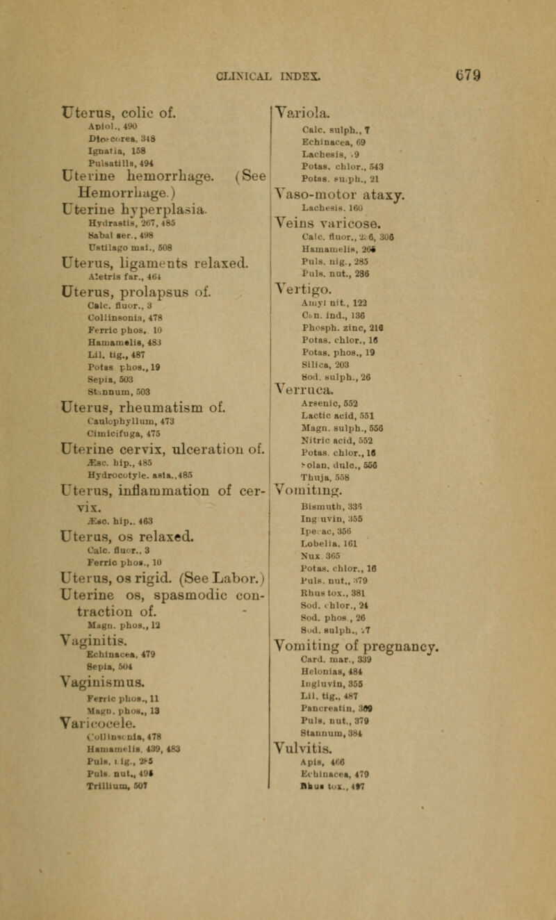 (See Uterus, colic of. Aplo Dto-eorea, 348 Igtiatia, 158 Pulsatilla, 494 Uterine hemorrhage. Hemorrhage.) Lne hyperplas Hv.lr u Habal ter . Uatilago niai., 508 Uterus, ligaments relaxed. A'.etris far., 401 Uterus, prolapsu- Calc. iiuor., 3 Collinsonia, 478 Perrio phoe, 11 Hamamelis, 4S i Lil. tig., 487 Potas pbos.,19 Sepia, 503 Bt nnum, 503 Uterus, rheumatism of. C'aulophyllum, 473 Cunicifuga, 475 Uterine cervix, ulceration of. jEsc. hip., Hydrocotyle. asla.,485 Uterus, inflammation of cer- vix. SlO, hip.. 463 Uterus, os relaxed. Calc. floor., 3 Ferric phoa., 10 Uterus, os rigid. (See Labor. I rine os, spasmodic con- ation of. Magu. phos,, 12 l.ltlS. Inacea, 479 8epia, 504 trismus. phos., 11 ^., 13 Varicocele. CoUlnw nla, 478 Hamamelis, 439,483 Poll. . l| Pull nut., 491 Trillium, 507 Variola. Calc. sulph., 7 Echinacea, »59 Lachesis, .9 Potas. ohlor., 543 Potas. mi,nil., n Vaso-motor ataxy. Lachesis. 160 Veins varicose. Calc. floor., 2; 6, 306 Hainaiuth^ 1 Puis, nig., '285 Pole, nut., 286 Vertigo. Ainyl nit, 122 Ci.n. ind., 136 I'h' sph. zinc, 216 Potas. chlor., 16 Potas. phos,, 19 Silica, 203 Hod. sulph., 26 Verruca. Arsenic, 552 Lactic acid, 551 Magu. sulph., 556 Nitric acid, 563 Potaa. chlor., 16 ^-olan. dole., 566 Thuja, 668 Voi niting. Bismuth, 33*5 Iog'uvin, :t.)5 Ipecac, 966 Lobelia. 101 Nox S68 Potas. chlor., 10 Pole, nut., m79 Bhoi tOX.. 381 Bod. chlor., 24 Bod, phos , ->6 Bud. sulph., .7 Vomiting of pregnancy. Card, mar., 339 Hclonias, 484 uvin,355 Lil, tig., 4K7 Pancrcatin, 369 Palt, nut., 379 Stannuiii, Vulvitis, Apis, 406 ■chloaeea, 479 nhui lax., »»t