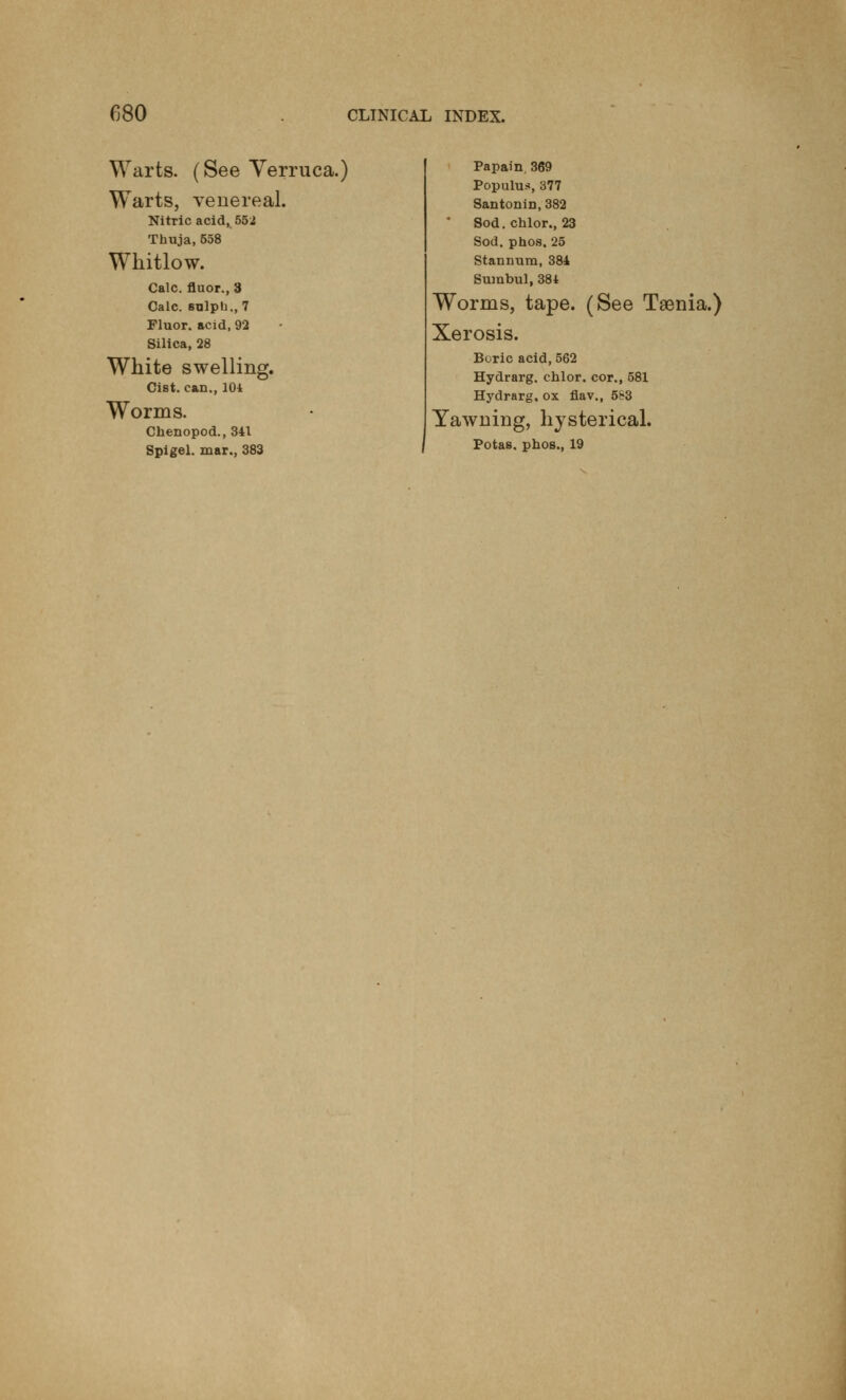 Warts. (See Verruca.) Warts, venereal. Nitric acid, 552 Thuja, 558 Whitlow. Calc. fluor., 3 Calc. snlph., 7 Fluor, acid, 92 Silica, 28 White swelling. Cist, can., 104 Worms. Chenopod., 341 Spigel. mar., 383 Papain, 369 Populus, 377 Santonin,382 Sod. chlor., 23 Sod. phos. 25 Stannum, 384 Sumbul, 384 Worms, tape. (See Tsenia.) Xerosis. Boric acid, 562 Hydrarg. chlor. cor., 581 Hydrarg. ox flav., 583 Yawning, hysterical. Potas. phos., 19