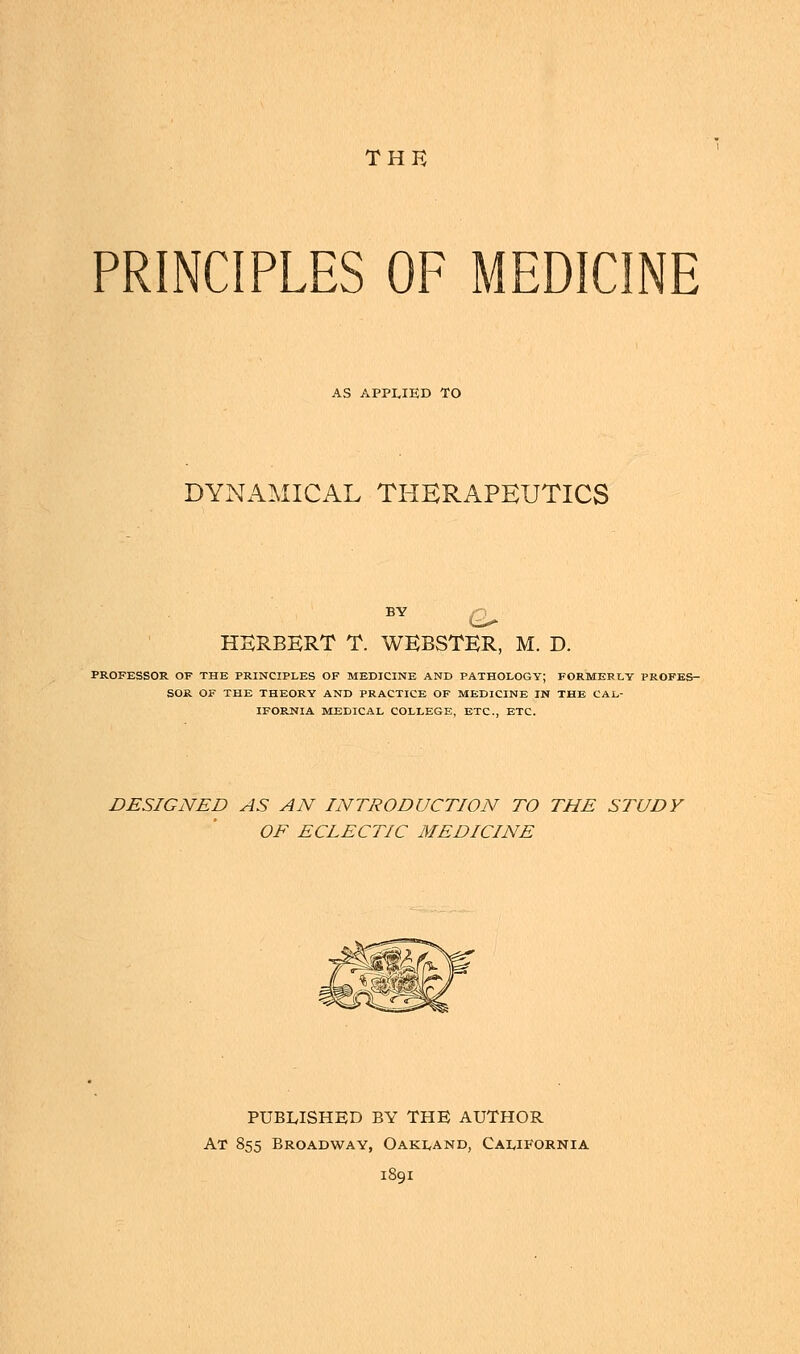 THE PRINCIPLES OF MEDICINE AS APPLIED TO DYNAMICAL THERAPEUTICS HERBERT T. WEBSTER, M. D. PROFESSOR OF THE PRINCIPLES OF MEDICINE AND PATHOLOGY; FORMERLY PROFES- SOR OF THE THEORY AND PRACTICE OF MEDICINE IN THE CAL- IFORNIA MEDICAL COLLEGE, ETC., ETC. DESIGNED AS AN INTRODUCTION TO THE STUDY OF ECLECTIC MEDICINE PUBLISHED BY THE AUTHOR At 855 Broadway, Oakland, California 1891