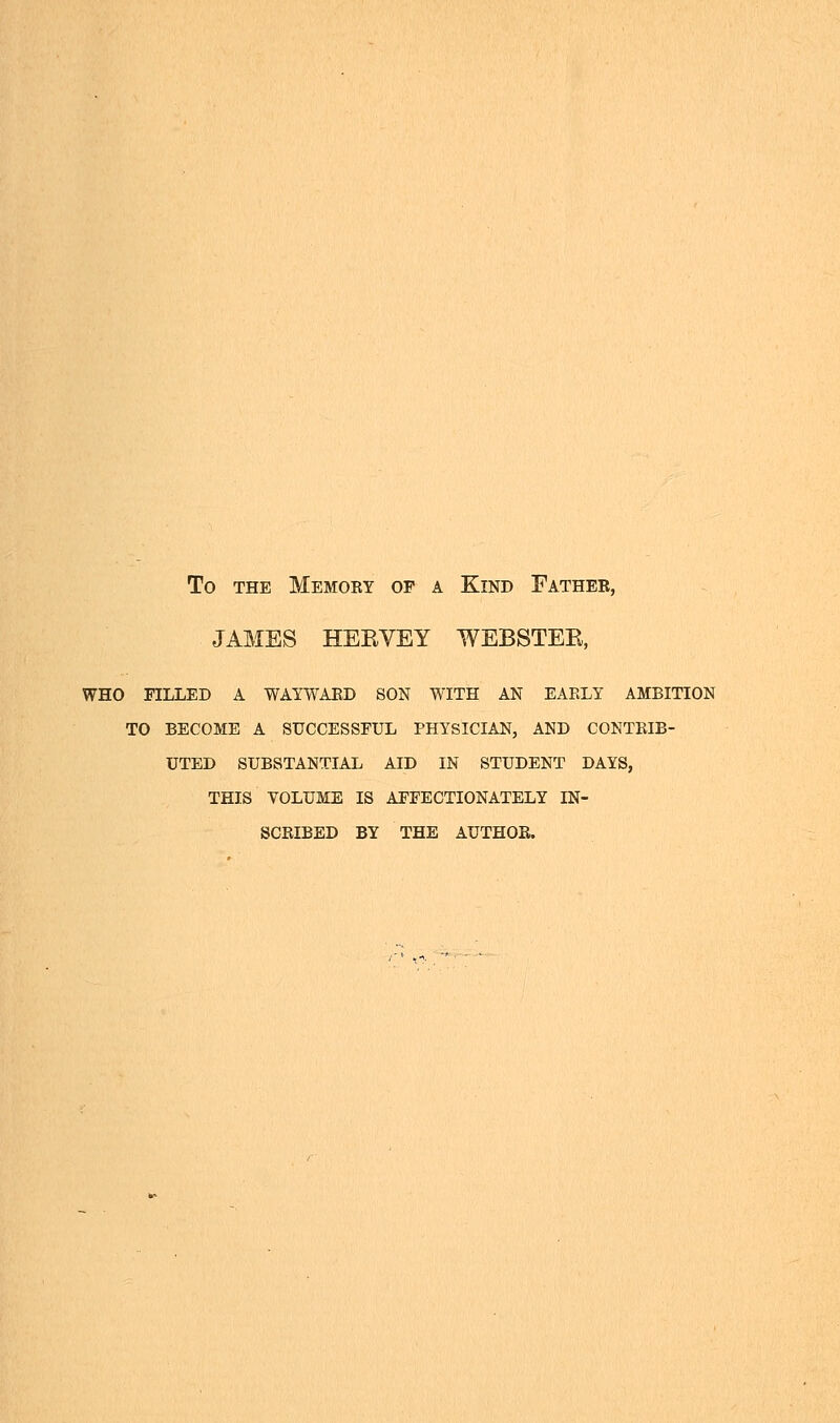 To the Memory op a Kind Father, JAMES HEEVEY WEBSTEE, who filled a wayward son with an early ambition to become a successful physician, and contrib- uted substantial aid in student days, this volume is affectionately in- scribed by the author.