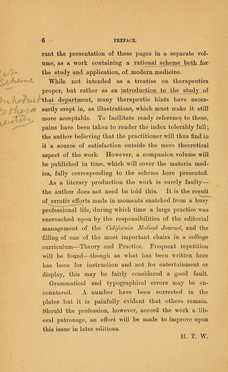 rant the presentation of these pages in a separate vol- ume, as a work containing a rational scheme both for the study and application, of modern medicine. While not intended as a treatise on therapeutics proper, but rather as an introduction to the study of \^)\^rU.£/rth&t department, many therapeutic hints have neces- sarily crept in, as illustrations, which must make it still more acceptable. To facilitate ready reference to these, pains have been taken to render the index tolerably full; the author believing that the practitioner will thus find in it a source of satisfaction outside the mere theoretical aspect of the work. However, a companion volume will be published in time, which will cover the materia med- ica, fully corresponding to the scheme here presented. As a literary production the work is surely faulty— the author does not need be told this. It is the result of erratic efforts made in moments snatched from a busy professional life, during which time a large practice was encroached upon by the responsibilities of the editorial management of the California Medical Journal, and the filling of one of the most important chairs in a college curriculuin—Theory and Practice. Frequent repetition will be found—though as what has been written here has been for instruction and not for entertainment or display, this may be fairly considered a good fault. Grammatical and typographical errors may be en- countered. A number have been corrected in the plates but it is painfully evident that others remain. Should the profession, however, accord the work a lib- eral patronage, an effort will be made to improve upon this issue in later editions. H. T. W.