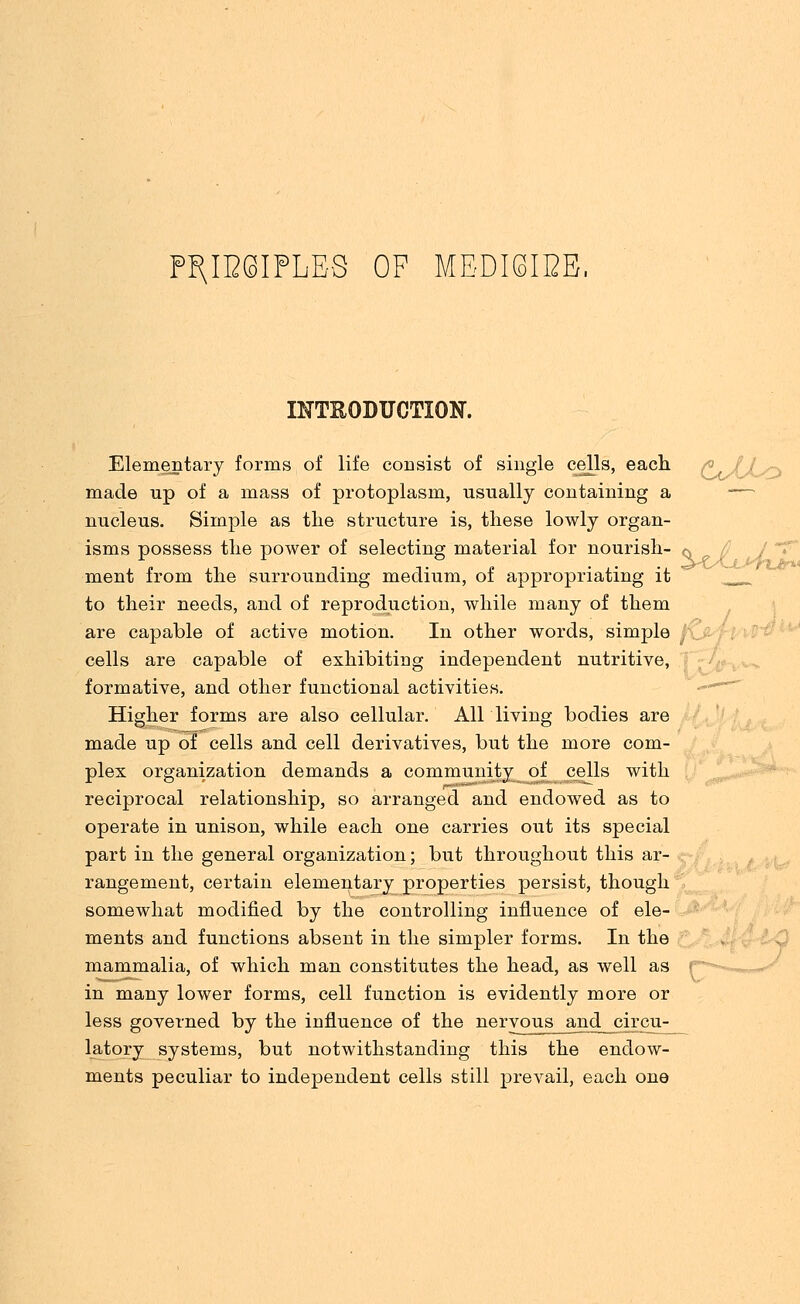 P^IESIPLES OF MEDI8IBE. INTRODUCTION. Elementary forms of life consist of single cells, each made up of a mass of protoplasm, usually containing a nucleus. Simple as the structure is, these lowly organ- isms possess the power of selecting material for nourish- <s ment from the surrounding medium, of appropriating it to their needs, and of reproduction, while many of them are capable of active motion. In other words, simple cells are capable of exhibiting independent nutritive, formative, and other functional activities. Higher forms are also cellular. All living bodies are made up of cells and cell derivatives, but the more com- plex organization demands a community of cells with reciprocal relationship, so arranged and endowed as to operate in unison, while each one carries out its special part in the general organization; but throughout this ar- rangement, certain elementary properties persist, though somewhat modified by the controlling influence of ele- ments and functions absent in the simpler forms. In the mammalia, of which man constitutes the head, as well as i in many lower forms, cell function is evidently more or less governed by the influence of the nervous am^ circu- latory systems, but notwithstanding this the endow- ments peculiar to independent cells still prevail, each one