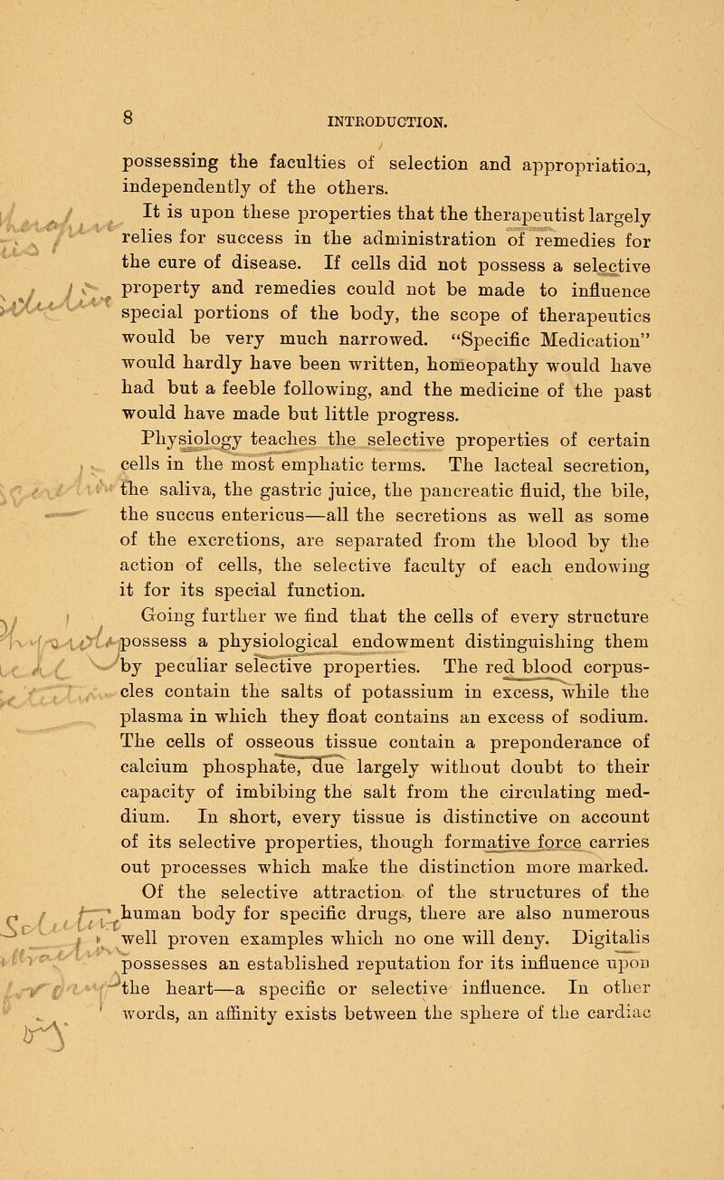 possessing the faculties of selection and appropriation, independently of the others. It is upon these properties that the therapeutist largely relies for success in the administration of remedies for the cure of disease. If cells did not possess a selective < property and remedies could not be made to influence special portions of the body, the scope of therapeutics would be very much narrowed. Specific Medication would hardly have been written, homeopathy would have had but a feeble following, and the medicine of the past would have made but little progress. Physiology teaches the selective properties of certain cells in the most emphatic terms. The lacteal secretion, the saliva, the gastric juice, the pancreatic fluid, the bile, the succus entericus—all the secretions as well as some of the excretions, are separated from the blood by the action of cells, the selective faculty of each endowing it for its special function. Going further we find that the cells of every structure 'f/'U^t^Xt^possess a physiological endowment distinguishing them by peculiar selective properties. The red blood corpus- cles contain the salts of potassium in excess, while the plasma in which they float contains an excess of sodium. The cells of osseous tissue contain a preponderance of calcium phosphate7~cTue largely without doubt to their capacity of imbibing the salt from the circulating med- dium. In short, every tissue is distinctive on account of its selective properties, though formative force carries out processes which make the distinction more marked. Of the selective attraction of the structures of the /-.'human body for specific drugs, there are also numerous well proven examples which no one will deny. Digitalis possesses an established reputation for its influence upou \j*f the heart—a specific or selective influence. In other words, an affinity exists between the sphere of the cardiac