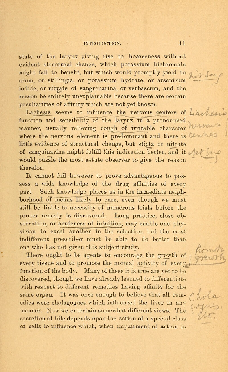 state of the larynx giving rise to hoarseness without evident structural change, which potassium bichromate might fail to benefit, but which would promptly yield to q v arum, or stillingia, or potassium hydrate, or arsenicum iodide, or nitrate of sanguinarina, or verbascum, and the reason be entirely unexplainable because there are certain peculiarities of affinity which are not yet known. Lachesis seems to influence the nervous centers of l+kst/ljUvi*3 function and sensibility of the larynx in a pronounced manner, usually relieving cough of irritable character where the nervous element is predominant and there is little evidence of structural change, but sticta or nitrate of sanguinarina might fulfill this indication better, and it would puzzle the most astute observer to give the reason therefor. It cannot fail however to prove advantageous to pos- sess a wide knowledge of the drug affinities of every part. Such knowledge places us in the immediate neigh- borhood of means likely to cure, even though we must still be liable to necessity of numerous trials before the proper remedy is discovered. Long practice, close ob- servation, or acuteness of intuition, may enable one phy- sician to excel another in the selection, but the most indifferent prescriber must be able to do better than one who has not given this subject study. There ought to be agents to encourage the growth of every tissue and to promote the normal activity of every^J function of the body. Many of these it is true are yet to be discovered, though we have already learned to differentiate with respect to different remedies having affinity for the same organ. It was once enough to believe that all rem- /0 j ayx^k. edies were cholagogues which influenced the liver in any manner. Now we entertain somewhat different views. The X \j, secretion of bile depends upon the action of a special class of cells to influence which, when impairment of action is