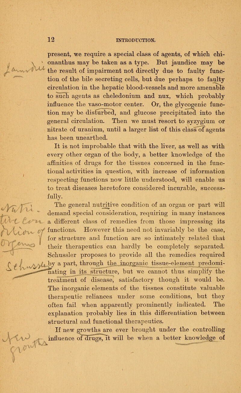 present, we require a special class of agents, of which chi- \ v onanthus may be taken as a type. But jaundice may be Z ^wv-v't^' the result of impairment not directly due to faulty func- tion of the bile secreting cells, but due perhaps to faulty circulation in the hepatic blood-vessels and more amenable to such agents as cheledonium and nux, which probably influence the vaso-motor center. Or, the glycogenic func- tion may be disfiurbecl, and glucose precipitated into the general circulation. Then we must resort to syzygium or nitrate of uranium, until a larger list of this class of agents has been unearthed. It is not improbable that with the liver, as well as with every other organ of the body, a better knowledge of the affinities of drugs for the tissues concerned in the func- tional activities in question, with increase of information respecting functions now little understood, will enable us to treat diseases heretofore considered incurable, success- fully. As-, X~^\ The general nutritive condition of an organ or part will demand special consideration, requiring in many instances ' a different class of remedies from those impressing its in/i^th^ &f functions. However this need not invariably be the case, for structure and function are so intimately related that their therapeutics can hardly be completely separated. Schussler proposes to provide all the remedies required C 4> 4 aaJ\M^J a Par^ through the inorganic tissue-element predomi- nating in its structure, but we cannot thus simplify the treatment of disease, satisfactory though it would be. The inorganic elements of the tissues constitute valuable therapeutic reliances under some conditions, but they often fail when apparently prominently indicated. The explanation probably lies in this differentiation between structural and functional therapeutics. If new growths are ever brought under the controlling influence of drugs/it will be when a better knowledge of