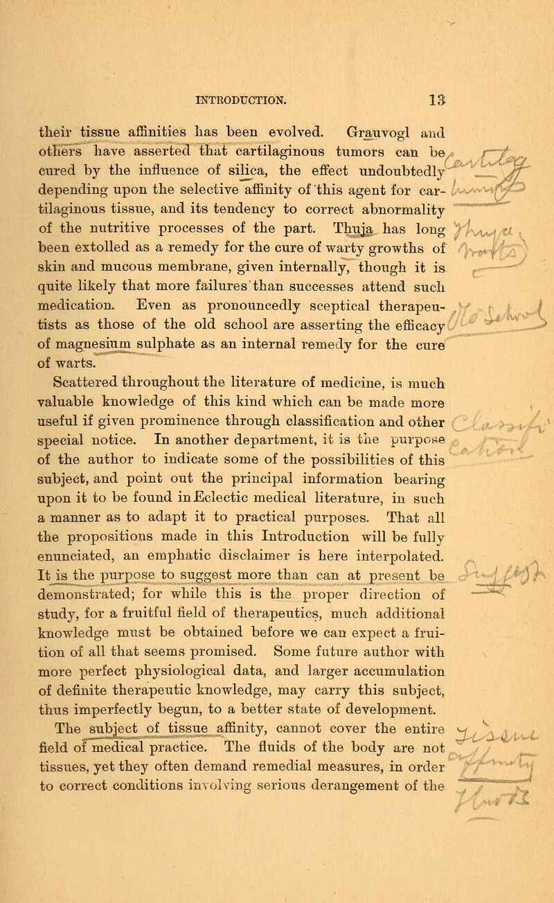 their tissue affinities lias been evolved. Grauvogl and others have asserted that cartilaginous tumors can he/> cured by the influence of silica, the effect undoubtedly depending upon the selective affinity of this agent for car- tilaginous tissue, and its tendency to correct abnormality of the nutritive processes of the part. Thuja, has long been extolled as a remedy for the cure of warty growths of skin and mucous membrane, given internally, though it is quite likely that more failures than successes attend such medication. Even as pronouncedly sceptical therapeu- tists as those of the old school are asserting the efficacy of magnesium sulphate as an internal remedy for the cure of warts. Scattered throughout the literature of medicine, is much valuable knowledge of this kind which can be made more useful if given prominence through classification and other special notice. In another department, it is the purpose p of the author to indicate some of the possibilities of this subject, and point out the principal information bearing upon it to be found in Eclectic medical literature, in such a manner as to adapt it to practical purposes. That all the propositions made in this Introduction will be fully enunciated, an emphatic disclaimer is here interpolated. Itjs the purpose to suggest more than can at present be demonstrated; for while this is the proper direction of study, for a fruitful field of therapeutics, much additional knowledge must be obtained before we can expect a frui- tion of all that seems promised. Some future author with more perfect physiological data, and larger accumulation of definite therapeutic knowledge, may carry this subject, thus imperfectly begun, to a better state of development. The subject of tissue affinity, cannot cover the entire w field of medical practice. The fluids of the body are not ] tissues, yet they often demand remedial measures, in order to correct conditions involving serious derangement of the u