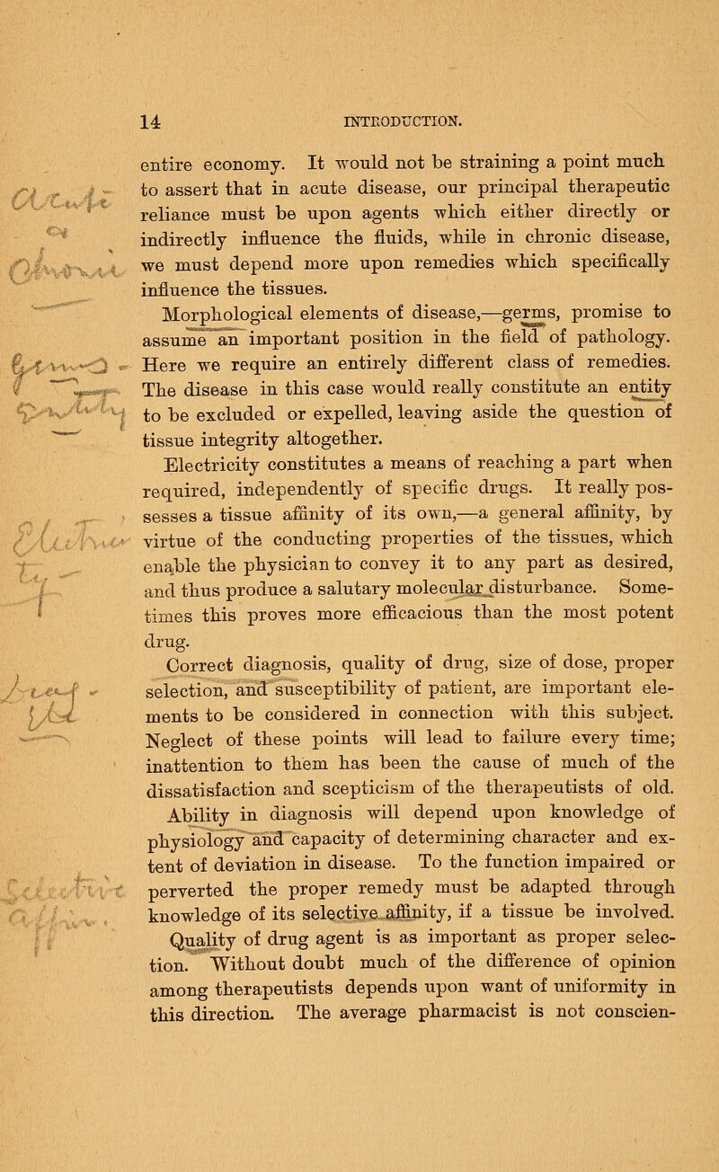 Aft &i - • entire economy. It would not be straining a point much to assert that in acute disease, our principal therapeutic reliance must be upon agents which either directly or indirectly influence the fluids, while in chronic disease, we must depend more upon remedies which specifically influence the tissues. Morphological elements of disease,—germs, promise to assume an important position in the field of pathology. Here we require an entirely different class of remedies. The disease in this case would really constitute an entity ''- i to be excluded or expelled, leaving aside the question of tissue integrity altogether. Electricity constitutes a means of reaching a part when required, independently of specific drugs. It really pos- ) sesses a tissue affinity of its own,—a general affinity, by • virtue of the conducting properties of the tissues, which enable the physician to convey it to any part as desired, and thus produce a salutary moleculaxdisturbance. Some- times this proves more efficacious than the most potent drug. Correct diagnosis, quality of drug, size of dose, proper selection, and susceptibility of patient, are important ele- ments to be considered in connection with this subject. Neglect of these points will lead to failure every time; inattention to them has been the cause of much of the dissatisfaction and scepticism of the therapeutists of old. Ability in diagnosis will depend upon knowledge of physiology and capacity of determining character and ex- tent of deviation in disease. To the function impaired or perverted the proper remedy must be adapted through knowledge of its selective affinity, if a tissue be involved. Quality of drug agent is as important as proper selec- tion. Without doubt much of the difference of opinion among therapeutists depends upon want of uniformity in this direction. The average pharmacist is not conscien-