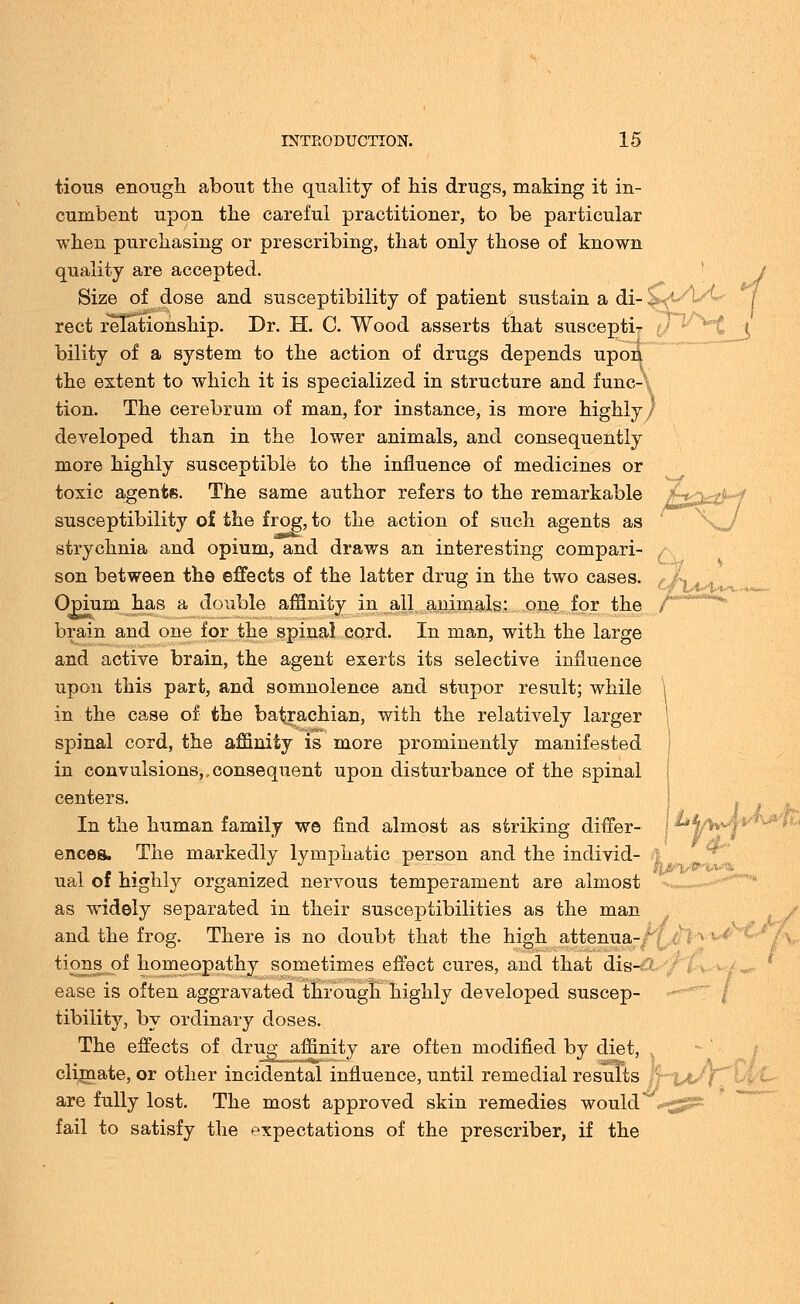 ... .-._„„ tious enough about the quality of his drugs, making it in- cumbent upon the careful practitioner, to be particular when purchasing or prescribing, that only those of known quality are accepted. Size of dose and susceptibility of patient sustain a di- rect relationship. Dr. H. C. Wood asserts that suscepti- bility of a system to the action of drugs depends upon the extent to which it is specialized in structure and func- tion. The cerebrum of man, for instance, is more highly / developed than in the lower animals, and consequently more highly susceptible to the influence of medicines or toxic agents. The same author refers to the remarkable susceptibility o£ the frog, to the action of such agents as strychnia and opium, and draws an interesting compari- son between the effects of the latter drug in the two cases. ( Opium has a double affinity in all animals: one for the /'' brain and one for the spinal cord. In man, with the large and active brain, the agent exerts its selective influence upon this part, and somnolence and stupor result; while in the case of the batrachian, with the relatively larger spinal cord, the affinity is more prominently manifested in convulsions,,consequent upon disturbance of the spinal centers. In the human family we find almost as striking differ- ences. The markedly lymphatic person and the individ- ual of highly organized nervous temperament are almost as widely separated in their susceptibilities as the man and the frog. There is no doubt that the high attenua- tions of homeopathy sometimes effect cures, and that dis- ease is often aggravated through highly developed suscep- tibility, by ordinary doses. The effects of drug affinitv are often modified bv diet, climate, or other incidental influence, until remedial results are fully lost. The most approved skin remedies would'' fail to satisfy the expectations of the prescriber, if the