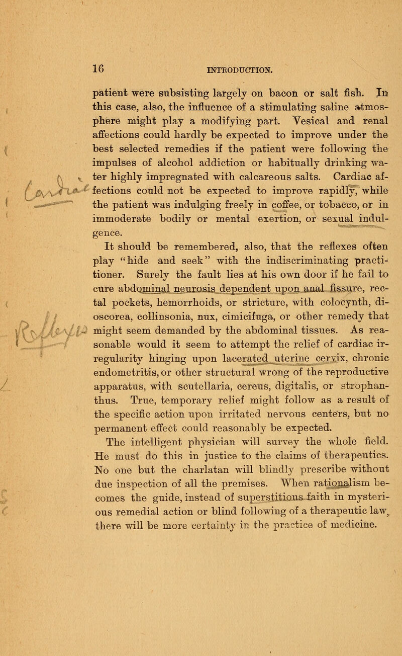 patient were subsisting largely on bacon or salt fish. Jm this case, also, the influence of a stimulating saline atmos- phere might play a modifying part. Vesical and renal affections could hardly be expected to improve under the best selected remedies if the patient were following the impulses of alcohol addiction or habitually drinking wa- ter highly impregnated with calcareous salts. Cardiac af- * fections could not be expected to improve rapidly, while the patient was indulging freely in coffee, or tobacco, or in immoderate bodily or mental exertion, or sexual indul- gence. It should be remembered, also, that the reflexes often play hide and seek with the indiscriminating practi- tioner. Surely the fault lies at his own door if he fail to cure abdominal neurosis dependent upon anal fissure, rec- tal pockets, hemorrhoids, or stricture, with colocynth, di- oscorea, collinsonia, nux, cimicifuga, or other remedy that might seem demanded by the abdominal tissues. As rea- sonable would it seem to attempt the relief of cardiac ir- regularity hinging upon lacerated uterine cervix, chronic endometritis, or other structural wrong of the reproductive apparatus, with Scutellaria, cereus, digitalis, or strophan- thus. True, temporary relief might follow as a result of the specific action upon irritated nervous centers, but no permanent effect could reasonably be expected. The intelligent physician will survey the whole field. He must do this in justice to the claims of therapeutics. No one but the charlatan will blindly prescribe without due inspection of all the premises. When ratiojj&lism be- comes the guide, instead of superstitious faith in mysteri- ous remedial action or blind following of a therapeutic lawy there will be more certainty in the practice of medicine.