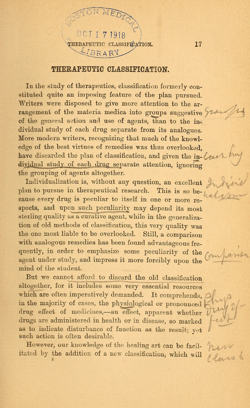 fON M^ 0T1 7 1918 Therapeutic classification. -4£BR'AK£ 17 THERAPEUTIC CLASSIFICATION. ■' 'i ' In the study of therapeutics, classification formerly con- stituted quite an imposing feature of the plan pursued. Writers were disposed to give more attention to the ar- ^ rangement of the materia medica into groups suggestive yt^-^^O^A of the general action and use of agents, than to the in- dividual study of each drug separate from its analogues. More modern writers, recognizing that much of the knowl- edge of the best virtues of remedies was thus overlooked, have discarded the plan of classification, and given the in- Ct<*^^' div^djaal study of each .drug separate attention, ignoring the grouping of agents altogether. Individualization is, without any question, an excellent plan to pursue in therapeutical research. This is so be- cause every drug is peculiar to itself in one or more re- spects, and upon such peculiarity may depend its most sterling quality as a curative agent, while in the generaliza- tion of old methods of classification, this very quality was the one most liable to be overlooked. Still, a comparison with analogous remedies has been found advantageous fre- quently, in order to emphasize some peculiarity of the agent under study, and impress it more forcibly upon the mind of the student. But we cannot afford to discard the old classification altogether, for it includes some very essential resources which are often imperatively demanded. It comprehends, £>/ in the majority of cases, the physiological or pronounced \: • drug effect of medicines,—an effect, apparent whether U drugs are administered in health or in disease, so marked as to indicate disturbance of function as the result; yet such action is often desirable. f<iyy^J\\^y^ v>vsv' However, our knowledge of the healing art can be facil- itated by the addition of a new classification, which will 1wi >K«