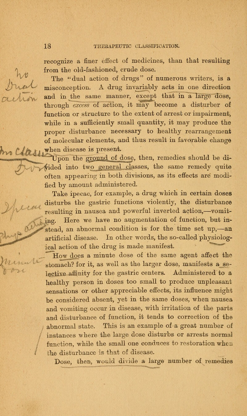 PLaAaJw recognize a finer effect of medicines, than that resulting from the old-fashioned, crude dose. The dual action of drugs of numerous writers, is a misconception. A drug invariably acts in one direction and in the same manner, except that in a large dose, through excess of action, it may become a disturber of function or structure to the extent of arrest or impairment, while in a sufficiently small quantity, it may produce the proper disturbance necessary to healthy rearrangement of molecular elements, and thus result in favorable change when disease is present. '~J*Upon the grpjiad^L^SSrf' then, remedies should be di- y$ided into two^engral. classes, the same remedy quite often appearing in both divisions, as its effects are' modi- fied by amount administered. Take ipecac, for example, a drug which in certain doses disturbs the gastric functions violently, the disturbance resulting in nausea and powerful inverted action,—vomit- ing. Here we have no augmentation of function, but in- stead, an abnormal condition is for the time set up,—an artificial disease. In other words, the so-called physiolog- ical action of the drug is made manifest. How does a minute dose of the same agent affect the stomach? for it, as well as the larger dose, manifests a_se- lective affinity for the gastric centers. Administered to a healthy person in doses too small to produce unpleasant sensations or other appreciable effects, its influence might be considered absent, yet in the same doses, when nausea and vomiting occur in disease, with irritation of the parts and disturbance of function, it tends to correction of the abnormal state. This is an example of a great number of instances where the large dose disturbs or arrests normal function, while the small one conduces to restoration when tlie disturbance is that of disease. Dose, then, would divide a large number of remedies /