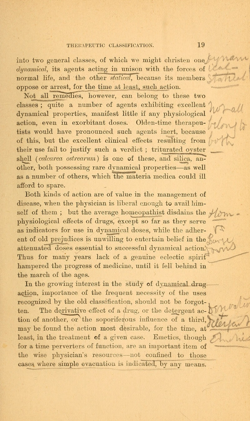 into two general classes, of which we might christen one dynamical, its agents acting in unison with the forces of normal life, and the other statical, because its members oppose or arrest, for the time at least, such action. Not all remedies, however, can belong to these two classes ; quite a number of agents exhibiting excellent *) dynamical properties, manifest little if any physiological action, even in exorbitant doses. Olden-time therapeu- tists would have pronounced such agents inert, because of this, but the excellent clinical effects resulting from their use fail to justify such a verdict ; triturated oyster shell (calcarea ostrearum) is one of these, and silica, an- other, both possessing rare dynamical properties—as well as a number of others, which themateria medica could ill afford to spare. Both kinds of action are of value in the management of disease, when the physician is liberal enough to avail him- self of them ; but the average home opathist disdains the J^f^ryw., physiological effects of drugs, except so far as they serve as indicators for use in dynamical doses, while the adher- ^ ent of old prejudices is unwilling to entertain belief in the jR^r' attenuated doses essential to successful dynamical actioB.VwfV^^ Thus for many years lack of a genuine eclectic spirit^ hampered the progress of medicine, until it fell behind in the march of the ages. In the growing interest in the study of dynamical drug aQtion, importance of the frequent necessity of the uses recognized by the old classification, should not be forgot- ten. The derivative effect of a drug, or the detergent ac- _ tion of another, or the soporiferous influence of a third, JyfT. may be found the action most desirable, for the time, at Js5£«*p* least, in the treatment of a given case. Emetics, though f ) for a time perverters of function, are an important item of the wise physician's resources—not confined to those cases, where simple evacuation is indicated, by any means. ..irv/i