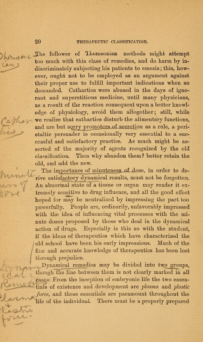 JThe follower of Thomsonian methods might attempt too much, with this class of remedies, and do harm by in- discriminately subjecting his patients to emesis; this, how- ever, ought not to be employed as an argument against their proper use to fulfill important indications when so demanded. Cathartics were abused in the days of igno- rant and superstitious medicine, until many physicians, as a result of the reaction consequent upon a better knowl- edge of physiology, avoid them altogether; still, while we realize that cathartics disturb the alimentary functions, and are but sQ^ry^prom^texs^jof^acreJiion as a rule, a peri- staltic persuader is occasionally very essential to a suc- cessful and satisfactory practice. As much might be as- serted of the majority of agents recognized by the old classification. Then why abandon them? better retain the old, and add the new. The importance of minuteness of dose, in order to de- rive satisfactory dynamical results, must not be forgotten. An abnormal state of a tissue or organ may render it ex- tremely sensitive to drug influence, and all the good effect hoped for may be neutralized by impressing the part too powerfully. People are, ordinarily, unfavorably impressed with the idea of influencing vital processes with the mi- nute doses proposed by those who deal in the dynamical action of drugs. Especially is this so with the student, if the ideas of therapeutics which have characterized the / old school have been his early impressions. Much of the / fine and accurate knowledge of therapeutics has been lost I through prejudice. Dynamical remedies may be divided into tw^^groups, though the line between them is not clearly marked in all cases: From the inception of embryonic life the two essen- ^t^-^*^ tials of existence and development are plasma and plastic force, and these essentials are paramount throughout the life of the individual. There must be a properly prepared