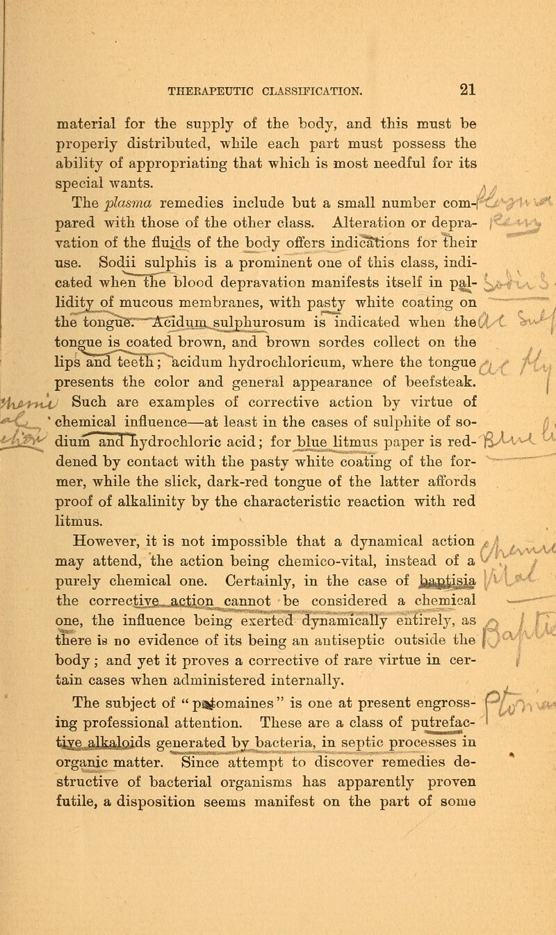 material for the supply of the body, and this must be properly distributed, while each part must possess the ability of appropriating that which is most needful for its special wants. . ^ The plasma remedies include but a small number com-j^t pared with those of the other class. Alteration or depra- \<4.>-v>v vation of the fluids of the body offers indications for their use. Sodii sulphis is a prominent one of this class, indi- cated whentne blood depravation manifests itself in pal- lidity of mucous membranes, with pasty white coating on the tongueT^2tcldurn^s^p]xurosum is indicated when thed/C 3Vt tongue is coated brown, and brown sordes collect on the lips and teeth; acidum hydrochloricum, where the tongue presents the color and general appearance of beefsteak. %ifi^htt4^ Such are examples of corrective action by virtue of ' chemical influence—at least in the cases of sulphite of so- ^l£^ dium and ^hydrochloric acid; for blue litmus paper is red- 'jfvMA^L dened by contact with the pasty white coating of the for- mer, while the slick, dark-red tongue of the latter affords proof of alkalinity by the characteristic reaction with red litmus. However, it is not impossible that a dynamical action x may attend, the action being chemico-vital, instead of a purely chemical one. Certainly, in the case of j^Kl^S' i, the corrective, action cannot be considered a chemical one, the influence being exerted dynamically entirely, as there is no evidence of its being an antiseptic outside the body; and yet it proves a corrective of rare virtue in cer- tain cases when administered internally. The subject of  ptomaines  is one at present engross- p* ing professional attention. These are a class of putrefac- ' tive alkaloids generated by bacteria, in septic processes in organic matter. Since attempt to discover remedies de- structive of bacterial organisms has apparently proven futile, a disposition seems manifest on the part of some ia