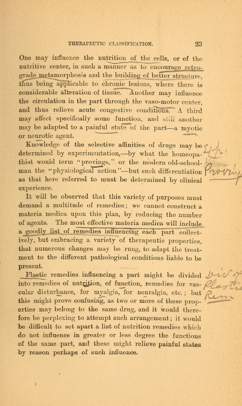 One may influence the nutrition of the cells, or of the nutritive center, in such a manner as to encourageretro- grade^.metamorphosis and the building of beCterstructure thus being applicable to chronic lesions, where there is considerable alteration of tissue. Another may influence the circulation in the part through the vaso-motor center, and thus relieve acute congestive conditions. A third may affect specifically some function, and still another may be adapted to a painful state of the part—a myotic or neurotic agent. '*—****, Knowledge of the selective affinities of drugs may be f > determined by experimentation,—by what the homeopa- thist would term provings, or the modern old-school- 4* man the  physiologicaTaction —but such differentiation frVH^W/ as that here referred to must be determined by clinical ^-™-™^T experience. It will be observed that this variety of purposes must demand a multitude of remedies; we cannot construct a materia medica upon this plan, by reducing the number of agents. The most effective materia medica will include a goodly list of remedies innuencihg each part collect- ively, but embracing a variety of therapeutic properties, that numerous changes may be rung, to adapt the treat- ment to the different pathological conditions liable to be present. , Plastic remedies influencing a part might be divided 2h^Vy into remedies of nutrition, of function, remedies for vas- 0( cular disturbance, for myalgia, for neuralgia, etc. ; but /p this might prove confusing, as two or more of these prop- v— erties may belong to the same drug, and it would there- fore be perplexing to attempt such arrangement; it would be difficult to set apart a list of nutrition remedies which do not influence in greater or less degree the functions of the same part, and these might relieve painful states by reason perhaps of such influence.