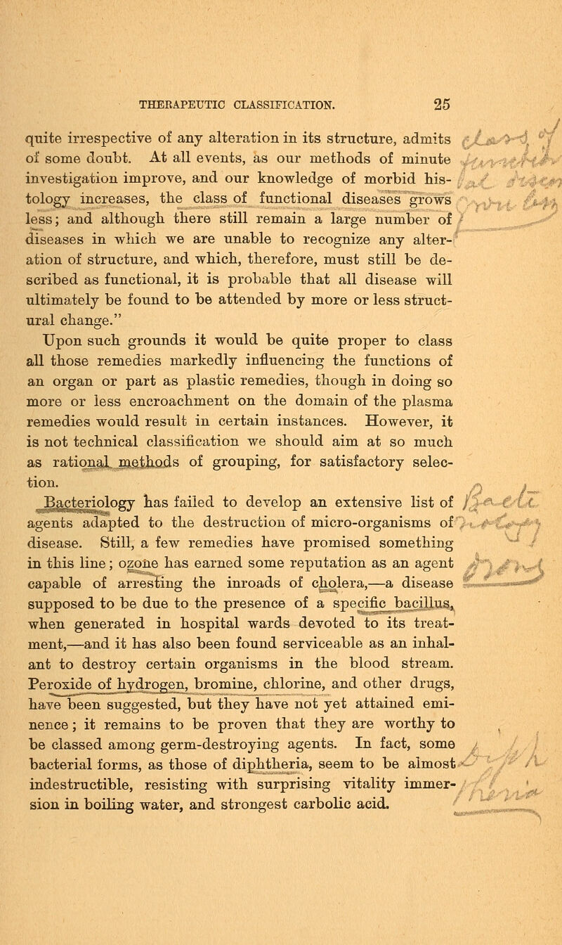 quite irrespective of any alteration in its. structure, admits £jL&/fr*5. of some doubt. At all events, as our methods of minute <*%44^f/f^Jn>/ investigation improve, and our knowledge of morbid his- '$#£ tology increases, the class of functional diseases grows less; and although there still remain a large number of diseases in which we are unable to recognize any alter- ation of structure, and which, therefore, must still be de- scribed as functional, it is probable that all disease will ultimately be found to be attended by more or less struct- ural change. Upon such grounds it would be quite proper to class all those remedies markedly influencing the functions of an organ or part as plastic remedies, though in doing so more or less encroachment on the domain of the plasma remedies would result in certain instances. However, it is not technical classification we should aim at so much as ratiqnaX^eihods of grouping, for satisfactory selec- tion* jO J~ Bacteriology has failed to develop an extensive list of /f%&»&Cc agents adapted to the destruction of micro-organisms of disease. Still, a few remedies have promised something in this line; ozone has earned some reputation as an agent capable of arresting the inroads of cholera,—a disease '€■■■ --•- ^-^^' supposed to be due to the presence of a specific bacillus, when generated in hospital wards devoted to its treat- ment,—and it has also been found serviceable as an inhal- ant to destroy certain organisms in the blood stream. Peroxide of hydrogen, bromine, chlorine, and other drugs, have been suggested, but they have not yet attained emi- nence ; it remains to be proven that they are worthy to be classed among germ-destroying agents. In fact, some bacterial forms, as those of diphtheria, seem to be almost *~ indestructible, resisting with surprising vitality immer- sion in boiling water, and strongest carbolic acid.