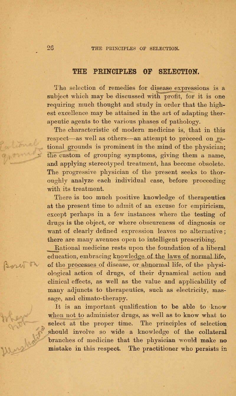 THE PRINCIPLES OP SELECTION. The selection of remedies for disease expressions is a subject which may be discussed with profit, for it is one requiring much thought and study in order that the high- est excellence may be attained in the art of adapting ther- apeutic agents to the various phases of pathology. The characteristic of modern medicine is, that in this respect—-as well as others—an attempt to proceed on ra- tional grounds is prominent in the mind of the physician; the custom of grouping symptoms, giving them a name, and applying stereotyped treatment, has become obsolete. The progressive physician of the present seeks to thor- oughly analyze each individual case, before proceeding with its treatment. There is too much positive knowledge of therapeutics at the present time to admit of an excuse for empiricism, except perhaps in a few instances where the testing of drugs is the object, or where obscureness of diagnosis or want of clearly defined expression leaves no alternative; there are many avenues open to intelligent prescribing. Rational medicine rests upon the foundation of a liberal education, embracing knowledge of the laws of normal life, of the processes of disease, or abnormal life, of the physi- ological action of drugs, of their dynamical action and clinical effects, as well as the value and applicability of many adjuncts to therapeutics, such as electricity, mas- sage, and climato-therapy. It is an important qualification to be able to know when not to administer drugs, as well as to know what to select at the proper time. The principles of selection should involve so wide a knowledge of the collateral branches of medicine that the physician would make no mistake in this respect. The practitioner who persists in (Wvt^r