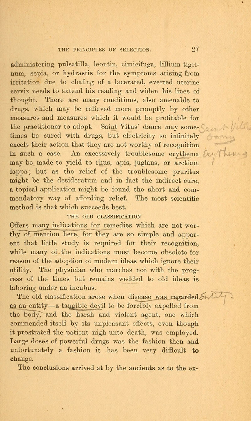 administering pulsatilla, leontin, cimicifuga, Milium tigri- num, sepia, or Hydrastis for the symptoms arising from irritation due to chafing of a lacerated, everted uterine cervix needs to extend his reading and widen his lines of thought. There are many conditions, also amenable to drugs, which may be relieved more promptly by other measures and measures which it would be profitable for the practitioner to adopt. Saint Vitus' dance may some- times be cured with drugs, but electricity so infinitely excels their action that they are not worthy of recognition in such a case. An excessively troublesome erythema may be, made to yield to rhus, apis, juglans, or arctium lappa; but as the relief of the troublesome pruritus might be the desideratum and in fact the indirect cure, a topical application might be found the short and com- mendatory way of affording relief. The most scientific method is that which succeeds best. THE OLD CLASSIFICATION Offers manyjindications for remedies which are not wor- thyoFmention here, for they are so simple and appar- ent that little study is required for their recognition, while many of,the indications must become obsolete for reason of the adoption of modern ideas which ignore their utility. The physician who marches not with the prog- ress of the times but remains wedded to old ideas is laboring under an incubus. The old classification arose when disease was regarded^v^ as an entity—a tangible devil to be forcibly expelled from the body, and the harsh and violent agent, one which commended itself by its unpleasant effects, even though it prostrated the patient nigh unto death, was employed. Large doses of powerful drugs was the fashion then and unfortunately a fashion it has been very difficult to change. The conclusions arrived at by the ancients as to the ex-