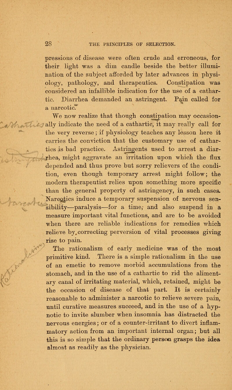 pressions of disease were often crude and erroneous, for their light was a dim candle beside the better illumi- nation of the subject afforded by later advances in physi- ology, pathology, and therapeutics. Constipation was considered an infallible indication for the use of a cathar- tic. Diarrhea demanded an astringent. Pain called for a narcoticT We now realize that though constipation may occasion- \tf%\ 'ally indicate the need of a cathartic, it may really call for the very reverse; if physiology teaches any lesson here it carries the conviction that the customary use of cathar- tics is bad practice. Astringents used to arrest a diar- f rhea, might aggravate an irritation upon which the flux depended and thus prove but sorry relievers of the condi- tion, even though temporary arrest might follow; the modern therapeutist relies upon something more specific than the general property of astringency, in such cases. Narcotics induce a temporary suspension of nervous sen- sibility—paralysis—for a time,- and also suspend in a measure important vital functions, and are to be avoided when there are reliable indications for remedies which relieve by, correcting perversion of vital processes giving ^ rise to pain. The rationalism of early medicine was of the most primitive kind. There is a simple rationalism in the use of an emetic to remove morbid accumulations from the stomach, and in the use of a cathartic to rid the aliment- ary canal of irritating material, which, retained, might be the occasion of disease of that part. It is certainly reasonable to administer a narcotic to relieve severe pain, until curative measures succeed, and in the use of a hyp- notic to invite slumber when insomnia has distracted the nervous energies; or of a counter-irritant to divert inflam- matory action from an important internal organ; but all this is so simple that the ordinary persoai grasps the idea almost as readily as the physician.