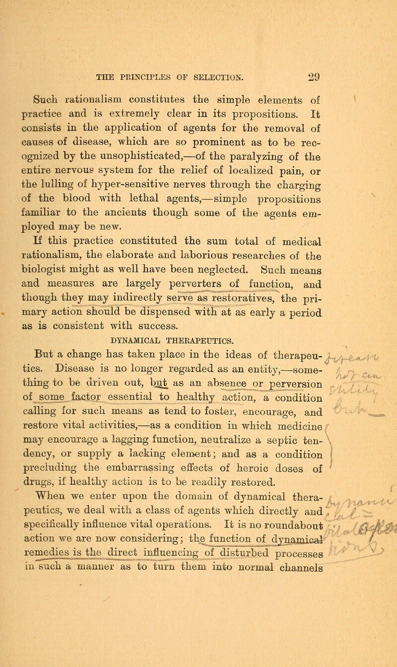 Such rationalism constitutes the simple elements of practice and is extremely clear in its propositions. It consists in the application of agents for the removal of causes of disease, which are so prominent as to be rec- ognized by the unsophisticated,—of the paralyzing of the entire nervous system for the relief of localized pain, or the lulling of hyper-sensitive nerves through the charging of the blood with lethal agents,—simple propositions familiar to the ancients though some of the agents em- ployed may be new. If this practice constituted the sum total of medical rationalism, the elaborate and laborious researches of the biologist might as well have been neglected. Such means and measures are largely perverters of function, and though they may indirectly serve as restoratives, the pri- mary action should be dispensed with at as early a period as is consistent with success. DYNAMICAL THERAPEUTICS. But a change has taken place in the ideas of therapeu- Lc tics. Disease is no longer regarded as an entity,—some- thing to be driven out, bjit as an absence or perversion of some factor essential to healthy action, a condition calling for such means as tend to foster, encourage, and restore vital activities,—as a condition in which medicine may encourage a lagging function, neutralize a septic ten- X dency, or supply a lacking element; and as a condition precluding the embarrassing effects of heroic doses of ; drugs, if healthy action is to be readily restored. When we enter upon the domain of dynamical thera- t peutics, we deal with a class of agents which directly and specifically influence vital operations. It is no roundabout action we are now considering; the function of dynamical remedies is the direct influencing of disturbed processes in such a manner as to turn them into normal channels