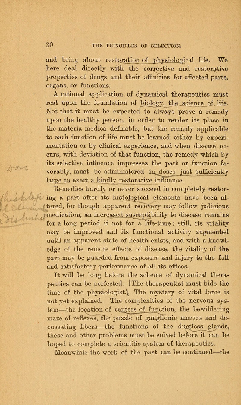 and bring about restQratipEL_ofj>frplo.lQgical life. We here deal directly with the corrective and restorative properties of drugs and their affinities for affected parts, organs, or functions. A rational application of dynamical therapeutics must rest upon the foundation of biology, the science of life. Not that it must be expected to always prove a remedy upon the healthy person, in order to render its place in the materia medica definable, but the remedy applicable to each function of life must be learned either by experi- mentation or by clinical experience, and when disease oc- curs, with deviation of that function, the remedy which by its selective influence impresses the part or function fa- vorably, must be administered in^doses just sufficiently large to exert a kindly restorative influence. Remedies hardly or never succeed in completely restor- ing a part after its histological elements have been al- tered, for though apparent recovery may follow judicious j medication, an increased susceptibility to disease remains for a long period if not for a life-time; still, its vitality may be improved and its functional activity augmented until an apparent state of health exists, and with a knowl- edge of the remote effects of disease, the vitality of the part may be guarded from exposure and injury to the full and satisfactory performance of all its offices. It will be long before the scheme of dynamical thera- peutics can be perfected. fThe therapeutist must bide the time of the physiologist.\ The mystery of vital force is not yet explained. The complexities of the nervous sys- tem—the location of centers of function, the bewildering maze of reflexes, the puzzle of ganglionic masses and de- cussating fibers—the functions of the ducjless glands, these and other problems must be solved belore it can be hoped to complete a scientific system of therapeutics. Meanwhile the work of the past can be continued—the